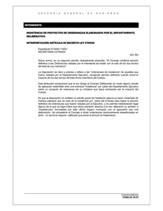 A S E S O R I A

G E N E R A L

D E

G O B I E R N O

INTENDENTE
INSISTENCIA DE PROYECTOS DE ORDENANZAS ELABORADOS POR EL DEPARTAMENTO
DELIBERATIVO
INTERPRETACIÓN ARTÍCULO 69 DECRETO LEY 6769/58
Expediente N°4449-119/02
SECRETARIA LETRADA
(Art. 69)
Dicha norma, en su segundo párrafo, textualmente prescribe: “El Concejo conferirá sanción
definitiva a las Ordenanzas vetadas por el Intendente de insistir con el voto de los dos tercios
del total de sus miembros”.
La disposición es clara y precisa y refiere a las “ordenanzas de insistencia” de aquellas que
fueron vetadas por el Departamento Ejecutivo, otorgando sanción definitiva cuando reúna la
mayoría de los dos tercios del total de los miembros del Cuerpo.
Esta atribución excepcional que la ley otorga al Concejo Deliberante en modo alguno resulta
de aplicación extensible ante una eventual “insistencia” por parte del Departamento Ejecutivo
sobre un proyecto de ordenanza de su iniciativa que fuera rechazado por la mayoría del
Cuerpo.
Es que la disposición en análisis no admite grado de hesitación alguna en tanto contempla de
manera palmaria que se trata de la insistencia por parte del Concejo para lograr la sanción
definitiva de ordenanzas que fueron vetadas por el Ejecutivo, y no permite interpretación legal
alguna de la que se logre inferir que dicha previsión alcanza a la vez -alterando su sentido- a
“inasistencias” formuladas por éste último órgano municipal, con el agravante que una
elaboración tal compelería al Concejo a dictar ordenanzas oportunamente desestimadas en
tanto no reúna la mayoría calificada que prevé el artículo en tratamiento.

Compendio de Dictámenes

PÁGINA 350 DE 670

 