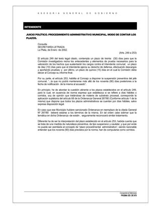 A S E S O R I A

G E N E R A L

D E

G O B I E R N O

INTENDENTE
JUICIO POLÍTICO. PROCEDIMIENTO ADMINISTRATIVO MUNICIPAL. MODO DE CONTAR LOS
PLAZOS.
Consulta
SECRETARÍA LETRADA
La Plata, de Enero de 2002.
(Arts. 249 a 253)
El artículo 249 del texto legal citado, contempla un plazo de treinta (30) días para que la
Comisión investigadora reúna los antecedentes y elementos de prueba necesarios para la
valoración de los hechos que sustentarán los cargos contra el Intendente comunal; un plazo
de diez (10) días para que el intendente ejerza su derecho de defensa, efectuando descargos
y aportando pruebas; y por último, un plazo de quince (15) días en el cual la Comisión debe
elevar al Concejo su informe final.
Por su parte, el artículo 253, habilita al Concejo a disponer la suspensión preventiva del jefe
comunal, “...la que no podrá mantenerse más allá de los noventa (90) días posteriores a la
fecha de notificación de la misma al acusado”.
En principio, he de abordar la cuestión atinente a los plazos establecidos en el artículo 249,
para lo cual, en ausencia de norma expresa que establezca si se refiere a días hábiles o
corridos, soy de opinión que tratándose de materia de substrato procesal, corresponde la
aplicación supletoria del artículo 68 de la Ordenanza General 267/80 (Conforme artículo 1 de la
misma) que dispone que todos los plazos administrativos se cuentan por días hábiles, salvo
expresa disposición legal.
En caso que ese Municipio hubiere sancionado Ordenanza en reemplazo de la citada General
Nº 267/80 deberá estarse a los términos de la misma. En tal orden cabe estimar que la
temática en dicha Ordenanza -de existir-, seguramente reconocerá similar tratamiento.
Diferente ha de ser la interpretación del plazo establecido en el artículo 253, habida cuenta que
se trata de una medida de naturaleza preventiva, de tipo suspensivo y cautelar, y que por ende
no puede ser asimilada al concepto de “plazo procedimental administrativo”, siendo razonable
entender que los noventa (90) días previstos por la norma, han de computarse como corridos.

Compendio de Dictámenes

PÁGINA 353 DE 670

 