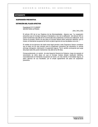 A S E S O R I A

G E N E R A L

D E

G O B I E R N O

INTENDENTE
SUSPENSIÓN PREVENTIVA
EXTINCIÓN DEL PLAZO: EFECTOS
Expediente N°2113-859/97
SECRETARIA LETRADA
(Arts. 249 y 253)
El artículo 253 de la Ley Orgánica de las Municipalidades dispone que: “La suspensión
preventiva que el Concejo imponga al Intendente a raíz de la calificación del artículo 249 no
podrá mantenerse más allá de los noventa (90) días posteriores a la fecha de notificación de la
misma al acusado. Dentro de ese plazo el Concejo deberá dictar resolución definitiva; sino lo
hiciera, el Intendente recuperará de hecho el pleno ejercicio de sus facultades como tal...”.
El análisis de los términos del citado texto legal permite a este Organismo Asesor considerar
que el plazo de 90 días previsto para la suspensión preventiva del Intendente no admite
prórroga, elongación, interrupción ni suspensión alguna. Tal el sentido concluyente que surge
del propio texto (No podrá mantenerse más allá de los 90 días).
Consecuentemente, en opinión de esta Asesoría General de Gobierno, luego de operado el
vencimiento de dicho plazo sin que el Concejo hubiera dictado resolución definitiva,
inexorablemente el Intendente recuperará de hecho, sin más trámite ni formalidad alguna, el
pleno ejercicio de sus facultades, por el simple agotamiento del plazo de suspensión
preventiva.

Compendio de Dictámenes

PÁGINA 354 DE 670

 