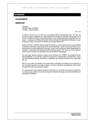 A S E S O R I A

G E N E R A L

D E

G O B I E R N O

INTENDENTE
FALLECIMIENTO
REEMPLAZO
Consulta
SECRETARIA LETRADA
La Plata, Marzo de 2004
(Art. 15)
El artículo 123 de la Ley 5.109 (T.O. por Decreto 997/93) textualmente dice: “En caso de
renuncia, muerte o destitución por delitos dolosos del Intendente, éste será reemplazado por el
primer Concejal de la lista a la que perteneciere y que hubiere sido electo conjuntamente con
aquel;.... hasta que se verifique la elección del nuevo titular del Departamento Ejecutivo, la que
se llevará a cabo en la primera renovación del Concejo Deliberante”.
Dada la claridad y precisión del texto legal transcripto, no caben dudas que en el caso deberá
procederse a convocar a elecciones de un nuevo Intendente, recién en la misma fecha en que
se remueve el Cuerpo Deliberativo Municipal, y este nuevo funcionario deberá desempeñar su
mandato, - última parte del segundo párrafo del citado artículo 123 de la Ley 5.109-, hasta la
fecha en que le hubiere correspondido cesar al Intendente reemplazado.
Por otra parte, deviene oportuno señalar que el Decreto Ley 6769/58 -Ley Orgánica de las
Municipalidades- no ha previsto, respecto de la asunción del Intendente reemplazante, ningún
tipo de formalidad especial, limitándose a establecer que tomará posesión de su cargo (arg.
Art. 15).
Ello así, por cuanto los atributos del mando deben entenderse acordados por la propia ley y
por la elección popular que ungió al titular y al ahora Intendente reemplazante como primer
concejal de la lista a que pertenecía aquél.
En consecuencia, esta Asesoría General de Gobierno es de opinión que basta el labrado de
un acta que de cuenta de la toma de posesión definitiva del cargo del actual Intendente en
reemplazo del fallecido.

Compendio de Dictámenes

PÁGINA 355 DE 670

 