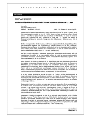 A S E S O R I A

G E N E R A L

D E

G O B I E R N O

INTENDENTE
REEMPLAZO (LICENCIA)
POSIBILIDAD DE DESIGNAR OTRO CONCEJAL QUE NO SEA EL PRIMERO DE LA LISTA.
Consulta
SECRETARÍA LETRADA
La Plata, Septiembre de 1997

(Arts. 15, 19 segunda parte, 87 y 88)

Dicha consulta se formula en atención al nuevo texto del artículo 87 de la Ley Orgánica de las
Municipalidades (introducido por Ley Nº 11.866), el que no hace remisión al artículo 15 de la
misma para fijar el procedimiento de reemplazo del Intendente, en caso de ausencia
temporaria o definitiva de éste, limitándose a decir que: “El Concejal que asuma el
Departamento Ejecutivo, ejercerá el cargo con las atribuciones y deberes que a éste le
competen...”.
En las municipalidades donde haya que cubrirse el cargo de Intendente, los partidos políticos
inscriptos deben presentar a la Junta Electoral, para su oficialización las lista o nóminas y
boletas en las que figuran los candidatos a Intendente junto con candidatos a Concejales y
estos últimos en el orden numérico de su colaboración, a los fines de cubrir la renovación de
los Concejos Deliberantes (artículos 61 y 64 de la Ley Electoral).
Es decir, que el candidato a Intendente tiene que ir acompañado en su misma lista con
candidatos a Concejales de su mismo partido político, de modo tal que de resultar elegidos
concretarán la situación de reemplazos prevista por los artículos 15 de la Ley Orgánica de las
Municipalidades y 123 de la Ley Electoral.
Esta mecánica de orden y prelación en los reemplazos tanto del Intendente como de los
Concejales, encuentra su correlato además en el artículo 19, segunda parte, del Decreto Ley
Nº 6769/58, que al tratar el tema vinculado a la constitución del Concejo establece: “Los
candidatos que no resulten electos, serán suplentes natos en primer término de quienes
hayan sido en su misma lista y el reemplazo por cualquier circunstancia de un Concejal, se
hará automáticamente y siguiendo el orden de colocación en la respectiva lista de candidatos,
debiendo ser llamados los suplentes una vez agotada la nómina de titulares”.
A su vez, de los términos del artículo 88 de la Ley Orgánica de las Municipalidades se
desprende claramente que la voluntad del legislador (en materia de reemplazos en el seno del
Concejo) ha sido la de permitir la incorporación paulatina de los miembros suplentes según su
orden de la lista (primero, segundo, etc.), en la medida que se vayan produciendo las vacantes
en los cargos titulares.
Lo expuesto hace a los principios generales que gobiernan la cuestión. En lo que particulariza
la hipótesis traída a consideración, es de ver que atento el texto expreso de los ya citados
artículos 15 del Decreto Ley Nº 6769/58 y 123 de la Ley Nº 5109 (T.O. Decreto Nº 997/73), la
vacante del Departamento Ejecutivo producida por licencia de su titular, debe ser legalmente
cubierta por el primer concejal de la lista a la que perteneciere el Intendente y que hubiera sido
electo conjuntamente con aquél.
Otorgarle al Concejo la posibilidad de que en tal supuesto puede designar a otro Concejal
(aunque fuere del Partido al que pertenece el Intendente), afectaría tanto la letra, como el
espíritu o la razonable inteligencia que cabe dar a las normas en juego, como asimismo
lesionaría el mandato de la voluntad popular manifestada a través de la elección de la lista
integrada por el titular del Departamento Ejecutivo y sus potenciales reemplazantes (arts. 2, 58,
59 y concordantes de la Constitución Provincial y 1 de la Ley Electoral).

Compendio de Dictámenes

PÁGINA 356 DE 670

 