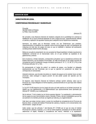 A S E S O R I A

G E N E R A L

D E

G O B I E R N O

JUEGOS DE AZAR
HABILITACIÓN DE LOCAL
COMPETENCIAS PROVINCIALES Y MUNICIPALES

Consulta
SECRETARÍA LETRADA
La Plata, mayo de 2005.
(Artículo 27)
Se consulta a esa Asesoría General de Gobierno respecto de la posibilidad de autorizar la
habilitación de un local comercial destinado al rubro “juegos de azar”, específicamente referido
a Loterías y captación de apuestas hípicas para cualquiera de los Hipódromos existentes.
Asimismo, se aclara que el Municipio cuenta con las Ordenanzas que prohíben,
respectivamente, la instalación de cualquier nueva forma de juegos de azar y la explotación de
máquinas de todo tipo de juegos de azar en que la habilidad o destreza del participante
constituya factor determinante del juego.
Motiva la consulta la presentación de una sociedad de Responsabilidad Limitada requiriendo la
habilitación comercial en el mencionado rubro, en el que también se explotará el de
gastronomía y anexos.
Con el alcance y límites indicados, corresponde puntualizar que la coexistencia armónica del
Estado Nacional y de los Estados Provinciales, se halla enmarcada en las reglas precisas de
competencia que la Constitución otorga a la Nación (artículos 9, 10, 11, 12, 26, 27 y 75) y a las
Provincias (artículos 121 y 122).
Es precisamente el “poder de policía” en materia de juegos, una facultad no delegada
expresamente por las Provincias, por lo que su ejercicio en jurisdicción de éstas, les
corresponde en exclusividad.
Aclarado entonces, que el poder de policía en materia de juegos es de carácter local, es decir
provincial, resta averiguar si alguna porción de ese poder puede ser ejercido por los
municipios.
Al respecto, esta Asesoría General de Gobierno anticipa opinión adversa, salvo que la
Provincia se o haya delegado en forma expresa y exclusivamente en lo que haya sido materia
de delegación.
La Ley Nº 10.305 dispone que los juegos de azar que ella autoriza en el ámbito provincial, se
regirán por sus disposiciones y la reglamentación que oportunamente fuera aprobada por
Decreto Nº 1444/86 y sus modificatorios.
Así el artículo 1º de la citada Ley en forma expresa dispone: “La explotación y administración
de los juegos de azar denominados Lotería, Quiniela, Prode y demás modalidades que por ley
se autoricen en el ámbito provincial, se regirán por esta ley y su reglamentación”.
Vale decir que estas normas vienen a poner de manifiesto la competencia de la Provincia de
Buenos Aires –a través del Instituto Provincial de Loterías y Casinos- en lo concerniente a los
denominados “juegos de azar”.
Cabe acotar, que los artículos 1 del Decreto Nº 1170/92 por el que se crea el Instituto
Provincial de Loterías y Casinos, y 2 y 3 de su Carta Orgánica, aprobada por el citado decreto,
determinan el objeto, finalidad y competencia del mismo, referidos a la explotación,
Compendio de Dictámenes

PÁGINA 357 DE 670

 