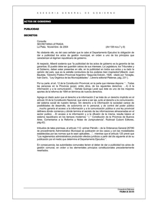 A S E S O R I A

G E N E R A L

D E

G O B I E R N O

ACTOS DE GOBIERNO
PUBLICIDAD
DECRETOS
Consulta
SECRETARIA LETRADA
La Plata, Noviembre de 2004

(Art 108 incs.7 y 9)

No obstante ello, es del caso señalar que le cabe al Departamento Ejecutivo la obligación de
dar a publicidad los actos de gestión municipal, en orden a uno de los principios que
caracterizan al régimen republicano de gobierno.
Al respecto, Alberdi sostenía que “la publicidad de los actos de gobierno es la garantía de las
garantías. El pueblo debe ser guardián celoso de sus intereses. La Legislatura, los Tribunales y
el Gobierno, deben estar presentes en ella, en la publicidad en todos sus actos y su lado la
opinión del país, que es la estrella conductora de los poderes bien inspirados“(Alberdi, Juan
Bautista, “Derecho Público Provincial Argentino “Segunda Edición, 1928, citado por Tenaglia,
Iván Darío, “Ley Orgánica de las Municipalidades “, Librería editorial Platense, pág. 231 ).
Por su parte, el art. 12 de la Constitución Provincial, en la parte que interesa dispone: “…Todas
las personas en la Provincia gozan, entre otros, de los siguientes derechos: …4) A la
información y a la comunicación…”.Señala Quiroga Lavié que éste es uno de los mayores
aportes de la reforma de 1994 en términos de nuevos derechos.
Agrega el citado autor que el derecho a la información 2 se trata de un derecho implícito en el
artículo 33 de la Constitución Nacional, que viene a ser eje, junto al derecho a la comunicación,
del sistema social de nuestro tiempo. Sin derecho a la información la sociedad carece de
posibilidades de desarrollo, de autonomía en lo personal, y de control del poder público
…mucho ganaría el acceso a la información y a la comunicación pública si una ley provincial
definiera dónde comienza y dónde termina el secreto de las informaciones almacenadas en el
sector publico …El acceso a la información y a la difusión de la misma, resulta básico al
sistema republicano en los tiempos modernos “ ( “ Constitución de la Provincia de Buenos
Aires. Comentarios a la Reforma y Notas de Jurisprudencia”. Rubinzal Culzoni Editores,
pág.42).
Imbuidos de tales premisas, el artículo 112 –primer Párrafo – de la Ordenanza General 267/80
de procedimiento Administrativo Municipal se publicarán en los casos y con las modalidades
establecidas por las normas que le sean aplicables…”, mientras que el artículo 125 prevé que
“Los reglamentos administrativos producirán efectos jurídicos a partir del día siguiente al de su
publicación por el medio que determine el Departamento Ejecutivo “.
En consecuencia, las autoridades comunales tienen el deber de dar a publicidad los actos de
gestión comunal, en orden a los elementales principios constitucionales precedentemente
reseñados.

Compendio de Dictámenes

PÁGINA 36 DE 670

 