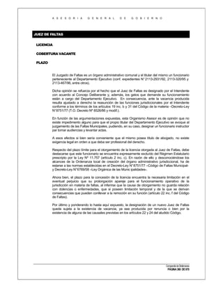 A S E S O R I A

G E N E R A L

D E

G O B I E R N O

JUEZ DE FALTAS
LICENCIA
COBERTURA VACANTE
PLAZO

El Juzgado de Faltas es un órgano administrativo comunal y el titular del mismo un funcionario
perteneciente al Departamento Ejecutivo (conf. expedientes N° 2113-2931/92, 2113-320/95 y
2113-467/96, entre otros).
Dicha opinión se refuerza por el hecho que el Juez de Faltas es designado por el Intendente
con acuerdo al Concejo Deliberante y, además, los gatos que demande su funcionamiento
están a cargo del Departamento Ejecutivo. En consecuencia, ante la vacancia producida
resulta ajustado a derecho la reasunción de las funciones jurisdiccionales por el Intendente
conforme a los términos de los artículos 19 inc. b y 31 del Código de la materia –Decreto-Ley
N°8751/77 (T.O. Decreto Nº 8526/86 y modif.).
En función de las argumentaciones expuestas, esta Organismo Asesor es de opinión que no
existe impedimento alguno para que el propio titular del Departamento Ejecutivo se avoque al
juzgamiento de las Faltas Municipales, pudiendo, en su caso, designar un funcionario instructor
par tomar audiencias y levantar actas.
A esos efectos si bien sería conveniente que el mismo posea título de abogado, no existe
exigencia legal en orden a que deba ser profesional del derecho.
Respecto del plazo límite para el otorgamiento de la licencia otorgada al Juez de Faltas, debe
destacarse que este funcionario se encuentra expresamente excluído del Régimen Estatutario
prescripto por la Ley Nº 11.757 (artículo 2 inc. c). En razón de ello y desconociéndose los
alcances de la Ordenanza local de creación del órgano administrativo jurisdiccional, ha de
estarse a las normas establecidas en el Decreto-Ley N° 8751/77 –Código de Faltas Municipaly Decreto-Ley N°6769/58 –Ley Orgánica de las Munic ipalidades-.
Ahora bien, el plazo para la concesión de la licencia encuentra la necesaria limitación en el
eventual perjuicio que su prolongación apareje para el funcionamiento operativo de la
jurisdicción en materia de faltas, al inferirse que la causa de otorgamiento no guarda relación
con dolencias o enfermedades, que si poseen limitación temporal y de la que se derivan
consecuencias que pueden conllevar a la remoción en su función (artículo 22 inc. f del Código
de Faltas).
Por último y ponderando lo hasta aquí expuesto, la designación de un nuevo Juez de Faltas
queda sujeta a la existencia de vacancia, ya sea producida por renuncia o bien por la
existencia de alguna de las causales previstas en los artículos 22 y 24 del aludido Código.

Compendio de Dictámenes

PÁGINA 360 DE 670

 