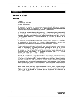 A S E S O R I A

G E N E R A L

D E

G O B I E R N O

JUEZ DE FALTAS
EXTENSIÓN DE LICENCIA
REMOCIÓN
Consulta
SECRETARÍA LETRADA
La Plata, enero de 2003
El funcionario en cuestión se encuentra expresamente excluído del régimen estatutario
prescripto por la Ley Nº 11.757 (artículo 2 inc. c), siendo del caso señalar que solamente en
relación en la especie salarial podrá aplicarse la misma supletoriamente.
En razón de ello, no siendo aplicable el Estatuto citado y ante al silencio de la Ordenanza local
de creación del órgano administrativo jurisdiccional, de acuerdo a lo manifestado en la consulta
efectuada, sólo ha de estarse a las normas establecidas en el Decreto-Ley N° 8751/77 –
Código de Faltas Municipal- y a las del Decreto-Ley N° 6769/58 –Ley Orgánica de las
Municipalidades-.
De tal manera resulta ser facultad del Intendente autorizar o no las licencias que el señor Juez
de Faltas solicite en atención a que es al Departamento Ejecutivo a quien le corresponde la
Administración General del Municipio (artículo 107 del Decreto-Ley N° 6769/58).
Por otra parte, es de resaltar que los jueces de faltas gozan de estabilidad en sus funciones
desde su designación y únicamente podrán ser removidos por alguna de las causales
previstas en el artículo 22 del Código de Faltas y por el procedimiento especial consignado en
los artículos 23 a 25 de la misma norma, complementándose dicha estabilidad con las
garantías comunes que protegen a los empleados municipales (conf. S.C.B.A. Causas
B.49875, S.23-8-88, B.49871 y B.49874, S.19-4-88).
Sentado ello, y en referencia a los puntos consultados, cabe decir que, frente al supuesto caso
de producirse el vencimiento del período de licencia por enfermedad oportunamente concedido
por el plazo de doce meses y ante la carencia de alta médica, corresponde al señor Intendente
evaluar la concesión o no de la prórroga de tal beneficio –previa realización de la pertinente
Junta Médica-, no encontrándose facultado para asignarle al señor Juez de Faltas tareas de
menor responsabilidad que las que implican el ejercicio de su cargo, atento que ello conllevaría
la remoción en su función.
A todo evento debiera merituarse, si ese Departamento Ejecutivo estima que la situación en
que se encuentra el señor Juez de Faltas se encuadra en la causal mencionada en el inc. f del
citado artículo 22, la posibilidad de formular la denuncia contemplada en el artículo 24 del
mismo Código de Faltas.

Compendio de Dictámenes

PÁGINA 361 DE 670

 