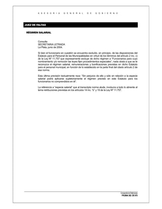 A S E S O R I A

G E N E R A L

D E

G O B I E R N O

JUEZ DE FALTAS
RÉGIMEN SALARIAL

Consulta
SECRETARIA LETRADA
La Plata, junio de 2004.
Si bien el funcionario en cuestión se encuentra excluído, en principio, de las disposiciones del
Estatuto para el Personal de las Municipalidades en virtud de los términos del artículo 2 inc. c)
de la Ley Nº 11.757 que expresamente excluye de dicho régimen a “Funcionarios para cuyo
nombramiento y/o remoción las leyes fijen procedimientos especiales”, nada obsta a que se le
reconozca el régimen salarial, remuneraciones y bonificaciones previstas en dicho Estatuto
para el personal municipal, en función de lo establecido en la parte final del citado artículo 2 de
esa norma.
Esta última previsión textualmente reza: “Sin perjuicio de ello y sólo en relación a la especie
salarial podrá aplicarse supletoriamente el régimen previsto en este Estatuto para los
funcionarios no comprendidos en él”.
La referencia a “especie salarial” que al transcripta norma alude, involucra a todo lo atinente al
tema retribuciones previstas en los artículos 14 inc. “b” y 19 de la Ley Nº 11.757.

Compendio de Dictámenes

PÁGINA 362 DE 670

 