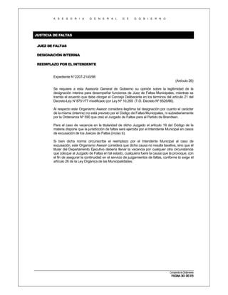 A S E S O R I A

G E N E R A L

D E

G O B I E R N O

JUSTICIA DE FALTAS
JUEZ DE FALTAS
DESIGNACIÓN INTERINA
REEMPLAZO POR EL INTENDENTE

Expediente N°2207-2145/98
(Artículo 26)
Se requiere a esta Asesoría General de Gobierno su opinión sobre la legitimidad de la
designación interina para desempeñar funciones de Juez de Faltas Municipales, mientras se
tramita el acuerdo que debe otorgar el Concejo Deliberante en los términos del artículo 21 del
Decreto-Ley N° 8751/77 modificado por Ley Nº 10.269 (T.O. Decreto Nº 8526/86).
Al respecto este Organismo Asesor considera ilegítima tal designación por cuanto el carácter
de la misma (interino) no está previsto por el Código de Faltas Municipales, ni subsidiariamente
por la Ordenanza Nº 590 que creó el Juzgado de Faltas para el Partido de Brandsen.
Para el caso de vacancia en la titularidad de dicho Juzgado el artículo 19 del Código de la
materia dispone que la jurisdicción de faltas será ejercida por el Intendente Municipal en casos
de excusación de los Jueces de Faltas (inciso b).
Si bien dicha norma circunscribe el reemplazo por el Intendente Municipal al caso de
excusación, este Organismo Asesor considera que dicha causa no resulta taxativa, sino que el
titular del Departamento Ejecutivo debería llenar la vacancia por cualquier otra circunstancia
que coloque al Juzgado de Faltas en tal estado, cualquiera fuere la causa que la provoque, con
el fin de asegurar la continuidad en el servicio de juzgamientos de faltas, conforme lo exige el
artículo 26 de la Ley Orgánica de las Municipalidades.

Compendio de Dictámenes

PÁGINA 363 DE 670

 