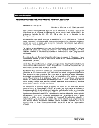 A S E S O R I A

G E N E R A L

D E

G O B I E R N O

JUSTICIA DE FALTAS
REGLAMENTACIÓN DE SU FUNCIONAMIENTO Y CONTROL DE GESTIÓN

Expediente N°2113-1321/98
(Artículos 24, 25 in fine, 26, 107, 164 y conc. y 168)
Son funciones del Departamento Ejecutivo las de administrar el municipio y ejecutar las
ordenanzas para lo cual tiene atribuciones para aplicar las sanciones establecidas por las
Ordenanzas (artículos 24, 26, 107, 168, 164 y cctes. de la Ley Orgánica de las
Municipalidades).
En ese aspecto de la gestión municipal, el Decreto-Ley N° 8751/77 estructura del Código de
Faltas Municipales a los fines de juzgar el cumplimiento de las normas municipales dictadas en
ejercicio del poder de policía y de las normas nacionales y provinciales cuya aplicación
corresponde a las municipalidades.
Tal conjunto de atribuciones configura una función administrativa “jurisdiccional” a cargo del
Departamento Ejecutivo que bien puede ser ejercida por el Intendente Municipal o por el Juez
de Faltas, conforme las circunstancias apuntadas en el artículo 19 del citado Código de Faltas
Municipales.
En mérito a ello, este Organismo Asesor tiene dicho que el Juzgado de Faltas es un órgano
administrativo comunal y como tal, el titular del mismo es un funcionario perteneciente al
Departamento Ejecutivo.
Atento dicha ubicación funcional, en principio, correspondería a dicho Departamento Comunal
disponer sobre el funcionamiento y control de gestión de la Justicia Municipal de Faltas, en
todo aquello no previsto por la legislación provincial.
No obstante ello, y teniendo en cuenta que el Concejo Deliberante interviene en la designación
y remoción de los Jueces de Faltas, y que éstos tienen por función el juzgamiento de las faltas
a las normas municipales dictadas en ejercicio del poder de policía y a las normas nacionales y
provinciales cuya aplicación corresponda a las municipalidades, dicho cuerpo no resultaría
ajeno al funcionamiento de la Justicia de Faltas, por lo que en opinión de esta Asesoría
General de Gobierno nada obstaría -en principio- para que el Concejo Deliberante en armonía
con la situación funcional antes referida, concurra a reglamentar el funcionamiento y control de
gestión de los Tribunales de Faltas Municipales.
Sin perjuicio de lo expuesto, habrá de tenerse en cuenta que los postulados básicos
consagrados por el Decreto-Ley N° 8751/77, no puede n ser desvirtuados por ordenanzas
locales, pues admitirlo llevaría a frustrar, en la práctica, las finalidades tenidas en mira al dictar
el mismo. De allí que el marco dentro del cual las comunas pueden dictar normas
reglamentarias en materia de faltas, no puede ser otro que el que le reserva el propio DecretoLey Provincial. Ello así por cuanto las disposiciones del Decreto-Ley N° 8751/77 tienen
vigencia en cada uno de los municipios, sin necesidad de ratificación, adopción ni
reglamentación, y las comunas sólo pueden dictar normas integrativas o complementarias,
pero les está vedado contrariar los principios básicos del Código de Faltas (conf. doctr.
artículos 190 y 191 de la Constitución Provincial y artículo 25 “in fine” del Decreto-Ley N°
6769/58).

Compendio de Dictámenes

PÁGINA 364 DE 670

 