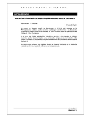 A S E S O R I A

G E N E R A L

D E

G O B I E R N O

JUSTICIA DE FALTAS
SUSTITUCIÓN DE SANCIÓN POR TRABAJO COMUNITARIO (PROYECTO DE ORDENANZA)

Expediente N°2113-630/96
(Artículo 26 2º párr)
El artículo 26, segundo párrafo, del Decreto-Ley N° 6769/58 (Ley Orgánica de las
Municipalidades) establece que las sanciones a aplicar por la contravención a las Ordenanzas
y reglamentaciones dictadas en uso del poder de policía municipal, serán las que establezca el
Código de Faltas Municipales.
A su turno, este Código (aprobado por Decreto-Ley N° 8751/77, T.O. Decreto Nº 8526/86)
determina que las faltas municipales serán sancionadas con penas de amonestación, multa,
arresto e inhabilitación, no previendo ninguna otra alternativa de cumplimiento de las condenas
(artículo 4).
En función de lo expuesto, esta Asesoría General de Gobierno estima que no es legalmente
viable la sanción del proyecto de ordenanza sometido a consulta.

Compendio de Dictámenes

PÁGINA 365 DE 670

 