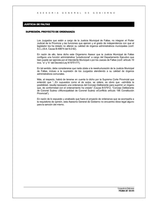A S E S O R I A

G E N E R A L

D E

G O B I E R N O

JUSTICIA DE FALTAS
SUPRESIÓN. PROYECTO DE ORDENANZA

Los Juzgados que están a cargo de la Justicia Municipal de Faltas, no integran el Poder
Judicial de la Provincia y las funciones que ejercen y el grado de independencia con que el
legislador los ha dotado no alteran su calidad de órganos administrativos municipales (conf.
S.C.J.B.A. Causa B-49874 del 9-2-92).
En razón de ello, tiene dicho este Organismo Asesor que la Justicia Municipal de Faltas
configura una función administrativa “jurisdiccional” a cargo del Departamento Ejecutivo que
bien puede ser ejercida por el Intendente Municipal o por los Jueces de Faltas (conf. artículo 19
incs. “a” y “b” del Decreto-Ley N°8751/77).
En tal sentido, debe considerarse que nada obsta a la reestructuración de la Justicia Municipal
de Faltas, incluso a la supresión de los Juzgados atendiendo a su calidad de órganos
administrativos comunales.
Más, al respecto, habrá de tenerse en cuenta lo dicho por la Suprema Corte Provincial que
entendió que “...En supuestos como el de autos, se reitera, es obvio que –admitida la
posibilidad- resulta necesario una ordenanza del Concejo Deliberante para suprimir un órgano
que, de conformidad con el ordenamiento ha creado” (Causa B-57912, “Concejo Deliberante
de Coronel Suárez c/Municipalidad de Coronel Suárez s/Conflicto artículo 196 Constitución
Provincial”).
En razón de lo expuesto y analizado que fuera el proyecto de ordenanza que se acompaña a
la requisitoria de opinión, esta Asesoría General de Gobierno no encuentra óbice legal alguno
para la sanción del mismo.

Compendio de Dictámenes

PÁGINA 367 DE 670

 