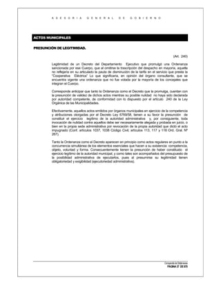 A S E S O R I A

G E N E R A L

D E

G O B I E R N O

ACTOS MUNICIPALES
PRESUNCIÓN DE LEGITIMIDAD.
(Art. 240)
Legitimidad de un Decreto del Departamento Ejecutivo que promulgó una Ordenanza
sancionada por ese Cuerpo, que al omitirse la trascripción del despacho en mayoría, aquella
no reflejaría en su articulado la pauta de disminución de la tarifa en el servicio que presta la
“Cooperativa Eléctrica” Lo que significaría, en opinión del órgano consultante, que se
encuentra vigente una ordenanza que no fue votada por la mayoría de los concejales que
integran el Cuerpo.
Corresponde anticipar que tanto la Ordenanza como el Decreto que la promulga, cuentan con
la presunción de validez de dichos actos mientras su posible nulidad no haya sido declarada
por autoridad competente, de conformidad con lo dispuesto por el artículo 240 de la Ley
Orgánica de las Municipalidades.
Efectivamente, aquellos actos emitidos por órganos municipales en ejercicio de la competencia
y atribuciones otorgadas por el Decreto Ley 6769/58, tienen a su favor la presunción de
constituir el ejercicio legítimo de la autoridad administrativa y, por consiguiente, toda
invocación de nulidad contra aquellos debe ser necesariamente alegada y probada en juicio, o
bien en la propia sede administrativa por revocación de la propia autoridad que dictó el acto
impugnado (Conf. artículos 1037, 1038 Código Civil; artículos 113, 117 y 118 Ord. Gral. Nº
267).
Tanto la Ordenanza como el Decreto aparecen en principio como actos regulares en punto a la
concurrencia simultánea de los elementos esenciales que hacen a su existencia: competencia,
objeto, voluntad y forma. Consecuentemente tienen la presunción de haber constituido el
ejercicio legítimo de la autoridad municipal, y como tales son acompañados del presupuesto de
la posibilidad administrativa de ejecutarlos, pues al presumirse su legitimidad tienen
obligatoriedad y exigibilidad (ejecutoriedad administrativa).

Compendio de Dictámenes

PÁGINA 37 DE 670

 