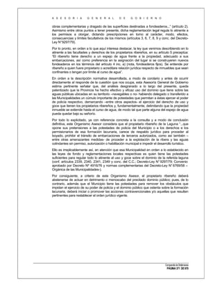 A S E S O R I A

G E N E R A L

D E

G O B I E R N O

obras complementarias y dragado de las superficies destinadas a fondeaderos...” (artículo 2).
Asimismo entre otros puntos a tener presente, dicha reglamentación legal regula lo atinente a
los permisos a otorgar, dictando prescripciones en torno al carácter, modo, efectos,
consecuencias y límites facultativos de los mismos (artículos 3, 6, 7, 8, 9 y conc. del DecretoLey N°9297/79).
Por lo pronto, en orden a lo que aquí interesa destacar, la ley que venimos describiendo en lo
atinente a las facultades y derechos de los propietarios ribereños, en su artículo 5 preceptúa:
“El ribereño tiene derecho a un espejo de agua frente a la propiedad, adecuado a sus
embarcaciones, así como preferencia en la asignación del lugar si se construyeren nuevos
fondeaderos en los términos del artículo 4 inc. a) (nota, fondeaderos fijos). Se entiende por
ribereño a quien fuere propietario o acreditare relación jurídica respecto de inmuebles que sean
confinantes o tengan por límite al curso de agua”.
En orden a la descripción normativa desarrollada, a modo de corolario y antes de ocurrir
directamente al responde de la cuestión que nos ocupa, esta Asesoría General de Gobierno
estima pertinente señalar que, del análisis desgranado a lo largo del presente, queda
patentizado que la Provincia ha hecho efectivo y eficaz uso del dominio que tiene sobre las
aguas públicas ubicadas en su territorio –navegables o no- habiendo delegado o transferido a
las Municipalidades un cúmulo importante de potestades que permitan a éstas ejercer el poder
de policía respectivo, demarcando –entre otros aspectos- el ejercicio del derecho de uso y
goce que tienen los propietarios ribereños y, fundamentalmente, delimitando que la propiedad
inmueble se extiende hasta el curso de agua, de modo tal que parte alguna del espejo de agua
pueda quedar bajo su señorío.
Por todo lo explicitado, ya con referencia concreta a la consulta y a modo de conclusión
definitiva, este Organismo Asesor considera que el propietario ribereño de la Laguna “...que
opone sus pretensiones a las potestades de policía del Municipio o a los derechos e los
permisionarios de esa formación lacunaria, carece de respaldo jurídico para proceder al
boyado, prohibir el tránsito de embarcaciones de terceros autorizados, como así también –
entre otras amenazantes medidas- de proceder a la explotación de la ribera y las aguas
colindantes sin permiso, autorización o habilitación municipal e impedir el desarrollo turístico.
Ello es irreplicablemente así, en atención que esa Municipalidad en orden a lo establecido en
las leyes de fondo y reglamentaciones locales respectivas es quien tiene las potestades
suficientes para regular todo lo atinente al uso y goce sobre el dominio de la referida laguna
(conf. artículos 2339, 2340, 2341, 2349 y conc. del C.C.; Decreto-Ley N° 9297/79; Convenio
aprobado por Decreto Nº 4916/76 y normas complementarias del Decreto-Ley N° 6769/58 –
Orgánica de las Municipalidades-).
Por consiguiente, a criterio de este Organismo Asesor, el propietario ribereño deberá
abstenerse de actuar en detrimento o menoscabo del precitado dominio público; pues, de lo
contrario, además que el Municipio tiene las potestades para remover los obstáculos que
impidan el ejercicio de su poder de policía y el dominio público que ostenta sobre la formación
lacunaria, deberá iniciar o promover las acciones contravencionales y/o aquellas que resulten
pertinentes para restablecer el orden jurídico vigente.

Compendio de Dictámenes

PÁGINA 371 DE 670

 