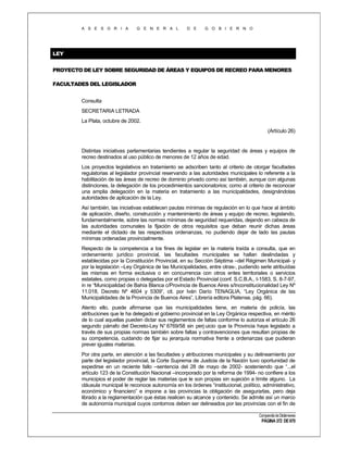 A S E S O R I A

G E N E R A L

D E

G O B I E R N O

LEY
PROYECTO DE LEY SOBRE SEGURIDAD DE ÁREAS Y EQUIPOS DE RECREO PARA MENORES
FACULTADES DEL LEGISLADOR
Consulta
SECRETARIA LETRADA
La Plata, octubre de 2002.
(Artículo 26)

Distintas iniciativas parlamentarias tendientes a regular la seguridad de áreas y equipos de
recreo destinados al uso público de menores de 12 años de edad.
Los proyectos legislativos en tratamiento se adscriben tanto al criterio de otorgar facultades
regulatorias al legislador provincial reservando a las autoridades municipales lo referente a la
habilitación de las áreas de recreo de dominio privado como así también, aunque con algunas
distinciones, la delegación de los procedimientos sancionatorios; como al criterio de reconocer
una amplia delegación en la materia en tratamiento a las municipalidades, designándolas
autoridades de aplicación de la Ley.
Así también, las iniciativas establecen pautas mínimas de regulación en lo que hace al ámbito
de aplicación, diseño, construcción y mantenimiento de áreas y equipo de recreo, legislando,
fundamentalmente, sobre las normas mínimas de seguridad requeridas, dejando en cabeza de
las autoridades comunales la fijación de otros requisitos que deban reunir dichas áreas
mediante el dictado de las respectivas ordenanzas, no pudiendo dejar de lado las pautas
mínimas ordenadas provincialmente.
Respecto de la competencia a los fines de legislar en la materia traída a consulta, que en
ordenamiento jurídico provincial, las facultades municipales se hallan deslindadas y
establecidas por la Constitución Provincial, en su Sección Séptima –del Régimen Municipal- y
por la legislación –Ley Orgánica de las Municipalidades, entre otras-, pudiendo serle atribuídas
las mismas en forma exclusiva o en concurrencia con otros entes territoriales o servicios
estatales, como propias o delegadas por el Estado Provincial (conf. S.C.B.A., I-1583, S. 8-7-97,
in re “Municipalidad de Bahía Blanca c/Provincia de Buenos Aires s/Inconstitucionalidad Ley Nº
11.018, Decreto Nº 4604 y 5309”, cit. por Iván Darío TENAGLIA, “Ley Orgánica de las
Municipalidades de la Provincia de Buenos Aires”, Librería editora Platense, pág. 66).
Atento ello, puede afirmarse que las municipalidades tiene, en materia de policía, las
atribuciones que le ha delegado el gobierno provincial en la Ley Orgánica respectiva, en mérito
de lo cual aquellas pueden dictar sus reglamentos de faltas conforme lo autoriza el artículo 26
segundo párrafo del Decreto-Ley N° 6769/58 sin perj uicio que la Provincia haya legislado a
través de sus propias normas también sobre faltas y contravenciones que resultan propias de
su competencia, cuidando de fijar su jerarquía normativa frente a ordenanzas que pudieran
prever iguales materias.
Por otra parte, en atención a las facultades y atribuciones municipales y su delineamiento por
parte del legislador provincial, la Corte Suprema de Justicia de la Nación tuvo oportunidad de
expedirse en un reciente fallo –sentencia del 28 de mayo de 2002- sosteniendo que “...el
artículo 123 de la Constitución Nacional –incorporado por la reforma de 1994- no confiere a los
municipios el poder de reglar las materias que le son propias sin sujeción a límite alguno. La
cláusula municipal le reconoce autonomía en los órdenes “institucional, político, administrativo,
económico y financiero” e impone a las provincias la obligación de asegurarlas, pero deja
librado a la reglamentación que éstas realicen su alcance y contenido. Se admite así un marco
de autonomía municipal cuyos contornos deben ser delineados por las provincias con el fin de
Compendio de Dictámenes

PÁGINA 372 DE 670

 