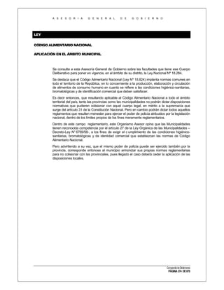 A S E S O R I A

G E N E R A L

D E

G O B I E R N O

LEY
CÓDIGO ALIMENTARIO NACIONAL
APLICACIÓN EN EL ÁMBITO MUNICIPAL

Se consulta a esta Asesoría General de Gobierno sobre las facultades que tiene ese Cuerpo
Deliberativo para poner en vigencia, en el ámbito de su distrito, la Ley Nacional Nº 18.284.
Se destaca que el Código Alimentario Nacional (Ley Nº 18.824) implanta normas comunes en
todo el territorio de la República, en lo concerniente a la producción, elaboración y circulación
de alimentos de consumo humano en cuanto se refiere a las condiciones higiénico-sanitarias,
bromatológicas y de identificación comercial que deben satisfacer.
Es decir entonces, que resultando aplicable al Código Alimentario Nacional a todo el ámbito
territorial del país, tanto las provincias como las municipalidades no podrán dictar disposiciones
normativas que pudieren colisionar con aquel cuerpo legal, en mérito a la supremacía que
surge del artículo 31 de la Constitución Nacional. Pero en cambio podrán dictar todos aquellos
reglamentos que resulten menester para ejercer el poder de policía atribuidos por la legislación
nacional, dentro de los límites propios de los fines meramente reglamentarios.
Dentro de este campo reglamentario, este Organismo Asesor opina que las Municipalidades
tienen reconocida competencia por el artículo 27 de la Ley Orgánica de las Municipalidades –
Decreto-Ley N° 6769/58-, a los fines de exigir el c umplimiento de las condiciones higiénicosanitarias, bromatológicas y de identidad comercial que establezcan las normas de Código
Alimentario Nacional.
Pero advirtiendo a su vez, que el mismo poder de policía puede ser ejercido también por la
provincia, corresponde entonces al municipio armonizar sus propias normas reglamentarias
para no colisionar con las provinciales, pues llegado el caso deberá ceder la aplicación de las
disposiciones locales.

Compendio de Dictámenes

PÁGINA 374 DE 670

 