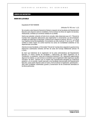A S E S O R I A

G E N E R A L

D E

G O B I E R N O

LIBROS DE DECRETOS
MODO DE LLEVARLO

Expediente N°4037-9006/99
(Artículos 79, 165, incs. 1 y 2)
Se consulta a esta Asesoría General de Gobierno respecto de las facultades del Departamento
Ejecutivo para disponer sobre la modalidad y forma de llevar los libros de registro de decretos,
resoluciones, contratos y/o convenios creados en su ámbito.
Hecha esa salvedad, entrando al fondo de la consulta, debe observarse que el H. Tribunal de
Cuentas tiene asignadas atribuciones para reglamentar lo concerniente a la documentación
contable que debe llevar el Municipio, conforme así lo dispone el artículo 165 incs. 1 y 2 de la
Ley Orgánica de las Municipalidades. Concordando con ello el artículo 14 de la Ley Nº 10.869
confiere al citado órgano de control examinar los Libros de Contabilidad existentes en las
dependencias comunales.
Además de esas facultades, el Honorable Tribunal de Cuentas tiene asignada la guarda de los
testimonios autenticados extraídos del libro de actas del Concejo Deliberante (artículo 79
L.O.M.).
Es decir que tratándose de la registración de los actos administrativos del Departamento
Ejecutivo, la misma excede las facultades y atribuciones del citado Organismo de la
Constitución, no existiendo –fuera de la Ordenanza General Nº 152-, disposición reglamentaria
alguna en la materia. Lo cual conduce a considerar que la registración debe regirse por aquella
normativa “de facto”, (siempre que no hubiere sido expresamente derogada por Ordenanza
posterior), y lo no previsto, queda reservado a las facultades discrecionales del Departamento
Ejecutivo, quien podrá disponer sobre el modo y forma de llevar la registración, garantizando –
claro está- la fidelidad, autenticidad, guarda y conservación de las constancias asentadas en
los libros pertinentes.

Compendio de Dictámenes

PÁGINA 375 DE 670

 