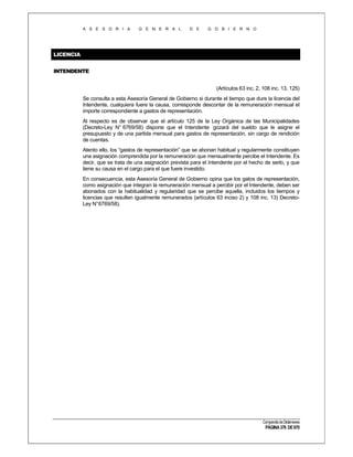 A S E S O R I A

G E N E R A L

D E

G O B I E R N O

LICENCIA
INTENDENTE
(Artículos 63 inc. 2, 108 inc. 13, 125)
Se consulta a esta Asesoría General de Gobierno si durante el tiempo que dure la licencia del
Intendente, cualquiera fuere la causa, corresponde descontar de la remuneración mensual el
importe correspondiente a gastos de representación.
Al respecto es de observar que el artículo 125 de la Ley Orgánica de las Municipalidades
(Decreto-Ley N° 6769/58) dispone que el Intendente gozará del sueldo que le asigne el
presupuesto y de una partida mensual para gastos de representación, sin cargo de rendición
de cuentas.
Atento ello, los “gastos de representación” que se abonan habitual y regularmente constituyen
una asignación comprendida por la remuneración que mensualmente percibe el Intendente. Es
decir, que se trata de una asignación prevista para el Intendente por el hecho de serlo, y que
tiene su causa en el cargo para el que fuere investido.
En consecuencia, esta Asesoría General de Gobierno opina que los gatos de representación,
como asignación que integran la remuneración mensual a percibir por el Intendente, deben ser
abonados con la habitualidad y regularidad que se percibe aquella, incluidos los tiempos y
licencias que resulten igualmente remunerados (artículos 63 inciso 2) y 108 inc. 13) DecretoLey N°6769/58).

Compendio de Dictámenes

PÁGINA 376 DE 670

 