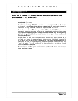 A S E S O R I A

G E N E R A L

D E

G O B I E R N O

LICENCIA DE CONDUCIR
POSIBILIDAD DE EXPEDIRLAS O RESERVARLAS A QUIENES REGISTREN DEUDAS POR
INFRACCIONES AL CÓDIGO DE TRÁNSITO

Expediente N°2113-128/00
Consulta respecto a la posibilidad de sancionar una ordenanza prohibiendo expedir licencias
de conductor o renovar las mismas a todas aquellas personas que registren deudas por
infracciones al Código de Tránsito, sancionadas en jurisdicción de esa Comuna.
El artículo 1 del Código de Tránsito (Ley Nº 11.430, T.O. Decreto Nº 1237/95) dispone que las
autoridades locales competentes, dentro de sus respectivas jurisdicciones, podrán dictar
disposiciones complementarias de las establecidas en dicho precepto legal, en interés al orden
público de la seguridad o del ordenamiento del tránsito, siempre que no alteren o modifiquen lo
establecido en el mismo.
En este orden de ideas, este Organismo Asesor considera que el requerimiento de un
certificado de la Justicia de Faltas Municipales, que acredite que el solicitante de una licencia
de conductor (o de su renovación) no tenga deudas provenientes de multas aplicadas por
infracciones al Código de Tránsito, significaría incorporar un requisito más a los previstos en el
Título IV de la Ley Nº 11.430, introduciendo así una modificación no admitida por el citado
artículo 1 del mismo cuerpo legal.
En consecuencia, se estima que no tendría viabilidad legal la sanción de una ordenanza como
la que se propicia en autos.

Compendio de Dictámenes

PÁGINA 377 DE 670

 