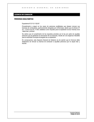 A S E S O R I A

G E N E R A L

D E

G O B I E R N O

LICENCIA DE CONDUCIR
PERSONAS ANALFABETAS
Expediente N°2113-1120-97
Procedimiento a seguir en los casos de personas analfabetas que deseen renovar sus
licencias de conductores, oportunamente otorgadas por el Municipio, atento que el artículo 37
inc. 1) de la Ley Nº 11.430, establece como requisito para la expedición de las mismas el de
“saber leer y escribir”.
Se estima que el cumplimiento de los requisitos previstos por la ley por parte de aquellas
personas que se gestionen la renovación de sus licencias, resulta ser una exigencia ineludible
para la autoridad municipal encargada de su expedición.
En consecuencia, esta Asesoría General de Gobierno es de opinión que la Comuna debe
abstenerse de renovar su licencia de conductor a aquellas personas que no sepan leer y
escribir.

Compendio de Dictámenes

PÁGINA 378 DE 670

 