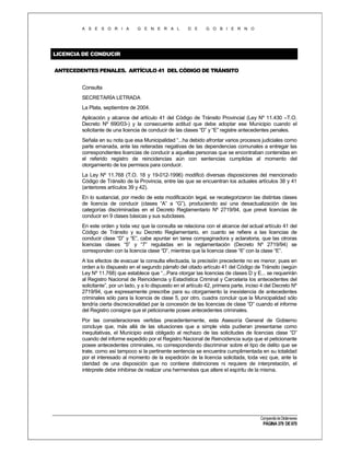 A S E S O R I A

G E N E R A L

D E

G O B I E R N O

LICENCIA DE CONDUCIR
ANTECEDENTES PENALES. ARTÍCULO 41 DEL CÓDIGO DE TRÁNSITO
Consulta
SECRETARÍA LETRADA
La Plata, septiembre de 2004.
Aplicación y alcance del artículo 41 del Código de Tránsito Provincial (Ley Nº 11.430 –T.O.
Decreto Nº 690/03-) y la consecuente actitud que debe adoptar ese Municipio cuando el
solicitante de una licencia de conducir de las clases “D” y “E” registre antecedentes penales.
Señala en su nota que esa Municipalidad “...ha debido afrontar varios procesos judiciales como
parte emanada, ante las reiteradas negativas de las dependencias comunales a entregar las
correspondientes licencias de conducir a aquellas personas que se encontraban contenidas en
el referido registro de reincidencias aún con sentencias cumplidas al momento del
otorgamiento de los permisos para conducir.
La Ley Nº 11.768 (T.O. 18 y 19-012-1996) modificó diversas disposiciones del mencionado
Código de Tránsito de la Provincia, entre las que se encuentran los actuales artículos 38 y 41
(anteriores artículos 39 y 42).
En lo sustancial, por medio de esta modificación legal, se recategorizaron las distintas clases
de licencia de conducir (clases “A” a “G”), produciendo así una desactualización de las
categorías discriminadas en el Decreto Reglamentario Nº 2719/94, que prevé licencias de
conducir en 9 clases básicas y sus subclases.
En este orden y toda vez que la consulta se relaciona con el alcance del actual artículo 41 del
Código de Tránsito y su Decreto Reglamentario, en cuanto se refiere a las licencias de
conducir clase “D” y “E”, cabe apuntar en tarea compaginadora y aclaratoria, que las otroras
licencias clases “5” y “7” reguladas en la reglamentación (Decreto Nº 2719/94) se
corresponden con la licencia clase “D”, mientras que la licencia clase “6” con la clase “E”.
A los efectos de evacuar la consulta efectuada, la precisión precedente no es menor, pues en
orden a lo dispuesto en el segundo párrafo del citado artículo 41 del Código de Tránsito (según
Ley Nº 11.768) que establece que “...Para otorgar las licencias de clases D y E... se requerirán
al Registro Nacional de Reincidencia y Estadística Criminal y Carcelaria los antecedentes del
solicitante”, por un lado, y a lo dispuesto en el artículo 42, primera parte, inciso 4 del Decreto Nº
2719/94, que expresamente prescribe para su otorgamiento la inexistencia de antecedentes
criminales sólo para la licencia de clase 5, por otro, cuadra concluir que la Municipalidad sólo
tendría cierta discrecionalidad par la concesión de las licencias de clase “D” cuando el informe
del Registro consigne que el peticionante posee antecedentes criminales.
Por las consideraciones vertidas precedentemente, esta Asesoría General de Gobierno
concluye que, más allá de las situaciones que a simple vista pudieran presentarse como
inequitativas, el Municipio está obligado al rechazo de las solicitudes de licencias clase “D”
cuando del informe expedido por el Registro Nacional de Reincidencia surja que el peticionante
posee antecedentes criminales, no correspondiendo discriminar sobre el tipo de delito que se
trate, como así tampoco si la pertinente sentencia se encuentra cumplimentada en su totalidad
por el interesado al momento de la expedición de la licencia solicitada, toda vez que, ante la
claridad de una disposición que no contiene distinciones ni requiere de interpretación, el
intérprete debe inhibirse de realizar una hermenésis que altere el espíritu de la misma.

Compendio de Dictámenes

PÁGINA 379 DE 670

 