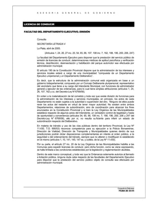 A S E S O R I A

G E N E R A L

D E

G O B I E R N O

LICENCIA DE CONDUCIR
FACULTAD DEL DEPARTAMENTO EJECUTIVO. EMISIÓN
Consulta
SECRETARÍA LETRADA V
La Plata, abril de 2005.
(Artículos 1, 24, 26, 27 inc. 20, 54, 65, 66, 107, 108 inc. 7, 162, 188, 196, 200, 206, 247)
La facultad del Departamento Ejecutivo para disponer que la prestación del servicio público de
emisión de licencias de conducir, determinaciones médicas de aptitud psicofísica y verificación
técnica, desinfección, desinsectación y habilitación del parque automotor sea efectuada por
administración municipal.
El artículo 190 de la Constitución Provincial dispone que la administración de los intereses y
servicios locales estará a cargo de una municipalidad “compuesta de un Departamento
Ejecutivo unipersonal y un Departamento Deliberativo”.
Es decir, que la estructura de la administración comunal está organizada en base a un
gobierno bidepartamental, compuesto por un Concejo Deliberante pluripersonal, representativo
del vecindario que tiene a su cargo del Intendente Municipal, con funciones de administrador
general y ejecutor de las ordenanzas, para lo cual tiene amplias atribuciones (artículos 1, 24,
26, 107, 162 y cc. del Decreto-Ley N° 6769/58).
En orden a la materialización de tal cometido y toda vez que existe división de funciones para
la administración de los intereses y servicios municipales, en principio, los actos de cada
Departamento no están sujetos a la autoridad o supervisión del otro. Ninguno de ellos puede
rever los actos del restante en virtud de tener mayor autoridad. No existen entre ambos
Departamentos, relaciones de subordinación, sino de coordinación para alcanzar los fines
enunciados en la Constitución Provincial y si bien la Ley Orgánica de las Municipalidades
establece respecto de algunos actos del Intendente, un verdadero control de legalidad y hasta
de oportunidad y conveniencia (artículos 54, 65, 66, 108 inc. 7, 188, 196, 200, 206 y 247 del
Decreto-Ley N° 6769/58), ello por sí, no resulta su ficiente para inferir un estado de
subordinación respecto del Deliberativo.
En materia de tránsito y uso de las vías públicas dentro del territorio Provincial, la Ley Nº
11.430, T.O. 690/03) reconoce competencia para su ejecución a la Policía Bonaerense,
Dirección de Vialidad, Dirección de Transporte y Municipalidades quienes dentro de sus
jurisdicciones podrán dictar disposiciones complementarias en interés al orden público, a la
seguridad o del ordenamiento del tránsito, siempre que no alteren o modifiquen lo establecido
en el mismo (artículos 1, 10, 141, 145, 147 ss. y ccdtes. de la Ley Nº 11.430).
Por su parte, el artículo 27 inc. 20 de la Ley Orgánica de las Municipalidades habilita a las
Comunas para expedir licencias de conducir, pero dicha función, como se viene expresando,
se halla limitada a las condiciones establecidas por la legislación y reglamentación aludidas.
Dentro de este marco conceptual, y toda vez que la Ordenanza solamente autoriza al llamado
a licitación pública, ninguna duda cabe respecto de las facultades del Departamento Ejecutivo
para disponer que la prestación del servicio público objeto de consulta sea efectuado por
administración municipal.

Compendio de Dictámenes

PÁGINA 380 DE 670

 