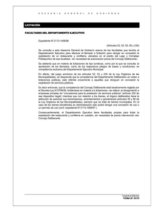 A S E S O R I A

G E N E R A L

D E

G O B I E R N O

LICITACIÓN
FACULTADES DEL DEPARTAMENTO EJECUTIVO
Expediente N°2113-1406/98
(Artículos 52, 53, 55, 56 y 230)
Se consulta a esta Asesoría General de Gobierno acerca de las facultades que tendría el
Departamento Ejecutivo para efectuar el llamado a licitación para otorgar en concesión la
explotación de un restaurante y confitería, ubicados en el predio del Lago y Complejo
Polideportivo de esa localidad, -sin necesidad de autorización previa del Concejo Deliberante-.
Se adelanta que en materia de licitaciones de tipo turísticas, como por la que se consulta, la
aprobación de los llamados, como de los respectivos pliegos de bases y condiciones, es
competencia exclusiva del Departamento Ejecutivo Municipal.
En efecto, del juego armónico de los artículos 52, 53 y 230 de la Ley Orgánica de las
Municipalidades, se desprende que la competencia del Departamento Deliberativo en orden a
licitaciones públicas, está referida únicamente a aquellas que otorguen en concesión la
explotación de servicios públicos.
Es decir entonces, que la competencia del Concejo Deliberante está taxativamente reglada por
el Decreto-Ley N°6769/58, limitándose en materia d e licitaciones –se reitera- al otorgamiento a
empresas privadas de “concesiones para la prestación de servicios públicos” (artículo 230 de
ese dispositivo legal); mientras que con relación a los bienes, el órgano deliberativo tiene la
atribución de autorizar sus transmisiones, arrendamientos o gravámenes (artículos 55 y 56 de
la Ley Orgánica de las Municipalidades), siempre que se trate de bienes municipales. En el
caso de los bienes transferidos en administración sólo podrá otorgar una concesión de uso o
un permiso de uso (conf. expediente N° 2113-1069/97 ).
Consecuentemente, el Departamento Ejecutivo tiene facultades propias para licitar la
explotación del restaurante y confitería en cuestión, sin necesidad de previa intervención don
Concejo Deliberante.

Compendio de Dictámenes

PÁGINA 381 DE 670

 