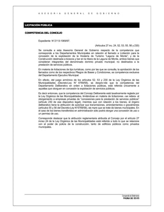 A S E S O R I A

G E N E R A L

D E

G O B I E R N O

LICITACIÓN PÚBLICA
COMPETENCIA DEL CONCEJO
Expediente N°2113-1069/97.
(Artículos 27 inc. 24, 52, 53, 55, 56 y 230)
Se consulta a esta Asesoría General de Gobierno respecto de la competencia que
corresponde a los Departamentos Municipales en relación al llamado a Licitación para la
concesión de la explotación de la Hostería de Turismo “Laguna de Monte”; y de la
Construcción destinada a kioscos y bar en la ribera de la Laguna de Monte, ambos bienes que
consideran integrantes del denominado dominio privado municipal, no destinados a la
prestación de servicios públicos.
En materia de licitaciones de tipo turísticas, como por las que se consulta, la aprobación de los
llamados como de los respectivos Pliegos de Bases y Condiciones, es competencia exclusiva
del Departamento Ejecutivo Municipal.
En efecto, del juego armónico de los artículos 52, 53 y 230 de la Ley Orgánica de las
Municipalidades (Decreto-Ley N° 6769/58), se despre nde que la competencia del
Departamento Deliberativo en orden a licitaciones públicas, está referida únicamente a
aquellas que otorguen en concesión la explotación de servicios públicos.
Es decir entonces, que la competencia del Concejo Deliberante está taxativamente reglada por
la Ley Orgánica de las Municipalidades, limitándose en materia de licitaciones –se reitera- al
otorgamiento a empresas privadas de “concesiones para la prestación de servicios públicos”
(artículo 230 de ese dispositivo legal); mientras que con relación a los bienes, el órgano
deliberativo tiene la atribución de autorizar sus transmisiones, arrendamientos o gravámenes
(artículos 55 y 56 del Decreto-Ley N°6769/58), sie mpre que se trate de bienes municipales. En
el caso de los bienes transferidos en administración sólo podrá otorgar una concesión de uso o
un permiso de uso.
Corresponde destacar que la atribución reglamentaria atribuida al Concejo por el artículo 27
inciso 24 de la Ley Orgánica de las Municipalidades está referida a todo lo que se relacione
con el poder de policía de la construcción, tanto de edificios públicos como privados
municipales.

Compendio de Dictámenes

PÁGINA 382 DE 670

 