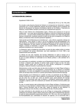 A S E S O R I A

G E N E R A L

D E

G O B I E R N O

LICITACIÓN PÚBLICA
AUTORIZACIÓN DEL CONCEJO
Expediente N°4083-10-I/04
(Artículos 52, 57 inc. a), 132, 156 y 240)
Se consulta a esta Asesoría General de Gobierno si corresponde dar intervención y requerir
autorización al H. Concejo Deliberante respecto del proceso licitatorio para la prestación del
Servicio de Recolección de Residuos Domiciliarios, Barrido de Vía Pública y Tratamiento de
Residuos, Incluido Relleno Sanitario promovido por el Departamento Ejecutivo.
Obra en autos informe de la Subsecretaría Legal y Técnica de la Comuna en el que se
sostiene que “...en el caso rige la autorización otorgada en virtud de la Ordenanza sancionada
por el H.C.D...., ya que la misma mantiene plena vigencia a la fecha, al no haber sido derogada
expresa ni tácitamente, resultando operativo el plazo de diez años consagrado en el Pliego de
Bases y Condiciones motivo de dicha aprobación legislativa...”.
Cabe apuntar que la Ordenanza no es normativa que “...crea, reforma, suspende o deroga una
regla general...” (conf. artículo 77 inciso “a” de la Ley Orgánica de las Municipalidades), sino
que se trata de un dispositivo de alcance particular y legalmente necesario sancionado por el
Cuerpo Deliberativo, en tanto importa una reclamada manifestación de voluntad del mismo
dirigido a autorizar al Intendente a concretar una compulsa licitatoria para adjudicar a un
particular la prestación de un servicio público.
La Ordenanza logró su finalidad de modo eficaz, en tanto dio plena validez jurídica al contrato
por la prestación del servicio referenciado, que fuera adjudicado en el año 1998 y que
posteriormente fuera rescindido.
La eficacia de ese acto resolutivo del Concejo Deliberante se agotó al tiempo de la
adjudicación de la Licitación y formalización del contrato respectivo a que estuvo destinado; por
lo que no puede admitirse la continuidad de los efectos jurídicos o ultra actividad de la
Ordenanza.
De conformidad a lo explicitado, se destaca que el Departamento Ejecutivo no tiene la facultad
de llamar a licitación para adjudicar el servicio hasta cumplir el lapso de diez (10) años
previstos, habida cuenta que el derecho por dicho término correspondía al contratista
primigenio, habiendo fenecido en oportunidad de la rescisión.
Efectivamente, es claro que dicho plazo de diez años fue fijado en el citado Pliego de Bases y
Condiciones Generales como otorgamiento o reconocimiento de un derecho al contratista
adjudicatario y no como una delegación de atribuciones al Departamento Ejecutivo para que
dentro de ese lapso licita el servicio en cuentas oportunidades discrecionalmente disponga.
Cabe puntualizar que la Ordenanza en cuestión se limita a la aprobación de ese Pliego y a
facultar al Ejecutivo municipal a llevar adelante el procedimiento de selección del contratista
por esa única vez; es decir que –como se remarcó supra- aquel decisorio del Concejo
Deliberante fue sancionado para regir la licitación y contratación perfeccionada, perdiendo
virtualidad y vigencia a partir de la resolución por rescisión del contrato de servicio público que
se trata.
Es más, no puede hacerse valer jurídicamente el mismo Pliego de Bases y Condiciones para
convocar a un nuevo llamado a Licitación Pública como expresa el informe de la Subsecretaría
legal y Técnica Municipal, pues en este caso –según se explicita en ese dictamen- la
adjudicación será por cinco (5) años y no por el término de diez (10) años previsto.
No debe confundirse la ultra actividad que se dio al Pliego en consecuentes contrataciones
posteriores a la rescisión original, habida cuenta que en tales casos el Departamento Ejecutivo
se valió de ciertas potestades excepcionales (artículos 132, 156 y conc. de la Ley Orgánica de
las Municipalidades) que, sustentadas en situación de urgencia y en la reconocida crisis y
Compendio de Dictámenes

PÁGINA 383 DE 670

 