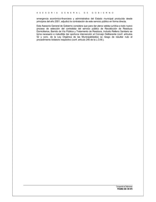 A S E S O R I A

G E N E R A L

D E

G O B I E R N O

emergencia económico-financiera y administrativa del Estado municipal producida desde
principios del año 2001, adjudicó la contratación de este servicio público en forma directa.
Esta Asesoría General de Gobierno considera que para dar plena validez jurídica a todo nuevo
proceso de selección del contratista del servicio público de Recolección de Residuos
Domiciliarios, Barrido de Vía Pública y Tratamiento de Residuos, Incluido Relleno Sanitario se
torna necesario e ineludible dar oportuna intervención al Concejo Deliberante (conf. artículos
52 y conc. de la Ley Orgánica de las Municipalidades) so riesgo de resultar nulo el
procedimiento licitatorio respectivo (conf. artículo 240 de la L.O.M.).

Compendio de Dictámenes

PÁGINA 384 DE 670

 