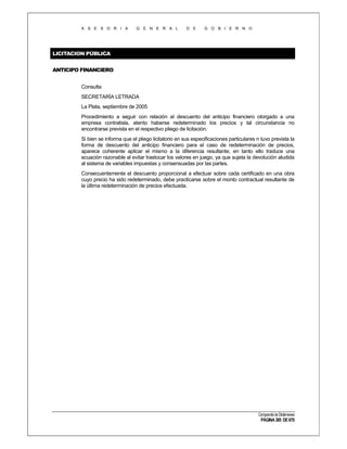 A S E S O R I A

G E N E R A L

D E

G O B I E R N O

LICITACION PÚBLICA
ANTICIPO FINANCIERO
Consulta
SECRETARÍA LETRADA
La Plata, septiembre de 2005
Procedimiento a seguir con relación al descuento del anticipo financiero otorgado a una
empresa contratista, atento haberse redeterminado los precios y tal circunstancia no
encontrarse prevista en el respectivo pliego de licitación.
Si bien se informa que el pliego licitatorio en sus especificaciones particulares n tuvo prevista la
forma de descuento del anticipo financiero para el caso de redeterminación de precios,
aparece coherente aplicar el mismo a la diferencia resultante, en tanto ello traduce una
ecuación razonable al evitar trastocar los valores en juego, ya que sujeta la devolución aludida
al sistema de variables impuestas y consensuadas por las partes.
Consecuentemente el descuento proporcional a efectuar sobre cada certificado en una obra
cuyo precio ha sido redeterminado, debe practicarse sobre el monto contractual resultante de
la última redeterminación de precios efectuada.

Compendio de Dictámenes

PÁGINA 385 DE 670

 