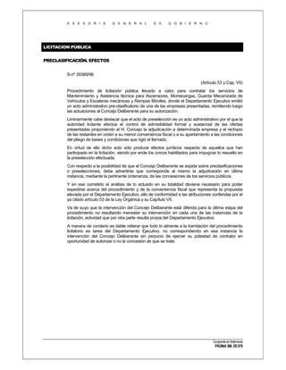 A S E S O R I A

G E N E R A L

D E

G O B I E R N O

LICITACION PÚBLICA
PRECLASIFICACIÓN. EFECTOS
S-nº 39389/96
(Artículo 53 y Cap. VII)
Procedimiento de licitación pública llevado a cabo para contratar los servicios de
Mantenimiento y Asistencia técnica para Ascensores, Montacargas, Guarda Mecanizada de
Vehículos y Escaleras mecánicas y Rampas Móviles, donde el Departamento Ejecutivo emitió
un acto administrativo pre-clasificatorio de una de las empresas presentadas, remitiendo luego
las actuaciones al Concejo Deliberante para su autorización.
Liminarmente cabe destacar que el acto de preselección es un acto administrativo por el que la
autoridad licitante efectúa el control de admisibilidad formal y sustancial de las ofertas
presentadas proponiendo al H. Concejo la adjudicación a determinada empresa y el rechazo
de las restantes en orden a su menor conveniencia fiscal o a su apartamiento a las condiciones
del pliego de bases y condiciones que rigió el llamado.
En virtud de ello dicho acto sólo produce efectos jurídicos respecto de aquellos que han
participado en la licitación, siendo por ende los únicos habilitados para impugnar lo resuelto en
la preselección efectuada.
Con respecto a la posibilidad de que el Concejo Deliberante se expida sobre preclasificaciones
o preselecciones, debe advertirse que corresponde al mismo la adjudicación en última
instancia, mediante la pertinente ordenanza, de las concesiones de los servicios públicos.
Y en ese cometido el análisis de lo actuado en su totalidad deviene necesario para poder
expedirse acerca del procedimiento y de la conveniencia fiscal que representa la propuesta
elevada por el Departamento Ejecutivo, ello de conformidad a las atribuciones conferidas por el
ya citado artículo 53 de la Ley Orgánica y su Capítulo VII.
Va de suyo que la intervención del Concejo Deliberante está diferida para la última etapa del
procedimiento no resultando menester su intervención en cada una de las instancias de la
licitación, actividad que por otra parte resulta propia del Departamento Ejecutivo.
A manera de corolario es dable reiterar que todo lo atinente a la tramitación del procedimiento
licitatorio es tarea del Departamento Ejecutivo, no correspondiendo en esa instancia la
intervención del Concejo Deliberante sin perjuicio de ejercer su potestad de contralor en
oportunidad de autorizar o no la concesión de que se trate.

Compendio de Dictámenes

PÁGINA 386 DE 670

 