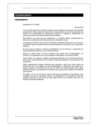 A S E S O R I A

G E N E R A L

D E

G O B I E R N O

LICITACION PÚBLICA
PROCEDIMIENTO
Expediente N°2113-48/00
(Artículo 240)
Como principio general de la licitación pública es el procedimiento de selección del contratista
consagrado en todos regímenes de ejecución de obras públicas, el cual por las garantías que
brinda a los contribuyentes ha permanecido incólume no obstante el advenimiento de
sucesivos cambios en la filosofía del derecho administrativo.
Esta reflexión nos indica que para sustraernos a su régimen deben cumplimentarse los
extremos que viabilizan acudir al procedimiento de contratación directa.
La Ordenanza General Nº 165 al prever las distintas modalidades de ejecución en su artículo 9
contempla el caso de aquellas obras que sean ejecutadas por Consorcios o por Cooperativas
(incido d).
En estos casos el Capítulo V plantea la posibilidad de que el Consorcio o Cooperativa de
Vecinos ejecute las obras por sí o por medio de terceros.
Empero en ambos casos el vínculo contractual está ceñido entre la Municipalidad y el
consorcio o la Cooperativa, que es lo que justifica el apartamiento a la Licitación Pública.
Surge patente una violación al régimen excepcional establecido por la Ordenanza General,
toda vez que se ha prescindido de la Licitación Pública para adjudicar en forma directa a una
Cooperativa.
Estas consideraciones resultan suficientes para aconsejar a tenor de la clara manda del
artículo 240 de la Ley Orgánica de las Municipalidades, la declaración de nulidad de lo
actuado, estando en condiciones la Comuna, de arbitrar los medios previstos por la citada
Ordenanza General, pero guardando los extremos que requiere para viabilizar la contratación
que se genere.
Por último y en lo que al presunto derecho adquirido que detentaría la Cooperativa como
contratista, el mismo se desvanece merced a la nulidificación de lo actuado por virtud del
mandato contenido en una norma de orden público como lo es el artículo 240 de la Ley
Orgánica de las Municipalidades.

Compendio de Dictámenes

PÁGINA 387 DE 670

 