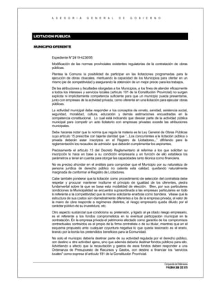 A S E S O R I A

G E N E R A L

D E

G O B I E R N O

LICITACION PÚBLICA
MUNICIPIO OFERENTE
Expediente N°2419-4236/95
Modificación de las normas provinciales existentes regulatorias de la contratación de obras
públicas.
Plantea la Comuna la posibilidad de participar en las licitaciones programadas para la
ejecución de obras cloacales, merituando la capacidad de los Municipios para ofertar en un
mismo pie de competitividad y asegurando la obtención de un mejor precio para los trabajos.
De las atribuciones y facultades otorgadas a los Municipios, a los fines de atender eficazmente
a todos los interese