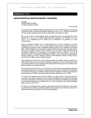 A S E S O R I A

G E N E R A L

D E

G O B I E R N O

ADHESIÓN LEY 13.011
DEUDAS MUNICIPALES. REESTRUCTURACIÓN Y CONVERSIÓN.
Consulta
SECRETARIA LETRADA
La Plata, Diciembre de 2004
(Arts. 46 y 55)
Se consulta a esta Asesoría General de Gobierno si en el marco del Programa de Conversión
y Reestructuración de Deudas Municipales instituido por Ley 13.011 y Decreto Provincial Nº
3171/02, resulta necesario la sanción de una Ordenanza para adherir al mismo.
Ello así por cuanto, la Municipalidad estimó innecesario promover el procedimiento de los
artículos 46 y ss. de la Ley Orgánica Municipal para acogerse a los beneficios de la Ley
13.011, en la inteligencia que el crédito que se reestructura no generaría un nuevo
endeudamiento.
Sobre el particular señálase que la reestructuración de la deuda municipal en la forma
establecida por la Ley 13.011 no es una mera cesión de deuda, sino un proceso financiero de
conversión que reconoce cierta complejidad operativa según ha sido diseñada por Decreto
PEN 1.579/02, Régimen de Conversión de Deuda Pública Provincial (conf. Acuerdo Nación,
Provincias y Ciudad de Buenos Aires, ratificado por Ley 25.570, “Segunda Addenda del
Compromiso Federal por el Crecimiento y la Disciplina Fiscal” de fechas 8, 13 y 29 de
noviembre de 2001 y los Convenios Bilaterales suscriptos en virtud de la misma, ratificados por
Decreto 1.584/01, Ley 25.561, Decreto 1.387/01 y modif. Decretos 1.004/01, 214/02 y 471/02,
Ley Provincial 12.888 y normas complementarias).
Cabe destacar que la Provincia, si bien asume el carácter de acreedor cedido en relación a la
deuda de la Comuna que se convierte y reestructura, adquiere a su vez el carácter de deudor
por la misma frente al Fondo Fiduciario para el Desarrollo Provincial que tiene al Banco de la
Nación Argentina como agente fiduciario.
Es por todo ello que la Ley 13.011, en los incisos 3 y 4 del artículo 3, expresamente condiciona
el perfeccionamiento de la conversión y reestructuración de la deuda municipal a la aceptación
por el Gobierno Nacional y la referida entidad financiera acreedora, conforme lo dispuesto por
Decreto Nacional 1.579/02 y el Acuerdo Nación-Provincia, ratificado por Ley 12.888.
A lo dicho ha de adunarse que el artículo 3 citado, en su último párrafo, sujeta la suerte de la
conversión de la deuda municipal a que se cumplan la totalidad de las condiciones impuestas
en la misma disposición, entre las que se encuentra la aprobación por Ordenanza con sujeción
al procedimiento estatuido en los artículos 46 y ss. de la Ley Orgánica de las Municipalidades
(según artículo 4 Ley 13.011).
En orden a lo precedentemente expuesto, esta Asesoría General de Gobierno es de opinión
que el Municipio a efectos de convertir y reestructurar la deuda que se trata, debe contar con la
pertinente ordenanza de adhesión en los términos señalados.

Compendio de Dictámenes

PÁGINA 39 DE 670

 