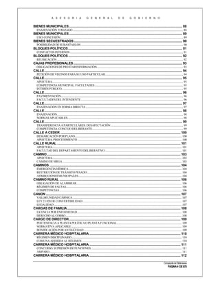 A S E S O R I A

G E N E R A L

D E

G O B I E R N O

BIENES MUNICIPALES ..................................................................................................................................... 88
ENAJENACIÓN Y REZAGO ................................................................................................................................................................ 88

BIENES MUNICIPALES ..................................................................................................................................... 89
USO. CONCESIÓN.................................................................................................................................................................................. 89

BIENES SECUESTRADOS ............................................................................................................................... 90
POSIBILIDAD DE SUBASTARLOS .................................................................................................................................................... 90

BLOQUES POLÍTICOS ...................................................................................................................................... 91
CONFLICTOS INTERNOS .................................................................................................................................................................... 91

BLOQUES POLÍTICOS ...................................................................................................................................... 92
REUBICACIÓN ....................................................................................................................................................................................... 92

CAJAS PROFESIONALES ................................................................................................................................ 93
OBLIGACIONES DE PRESTAR INFORMACIÓN............................................................................................................................. 93

CALLE.................................................................................................................................................................. 94
PETICIÓN DE VECINOS PARA SU USO PARTICULAR ................................................................................................................. 94

CALLE.................................................................................................................................................................. 95
APERTURA.............................................................................................................................................................................................. 95
COMPETENCIA MUNICIPAL. FACULTADES................................................................................................................................. 95
INTERÉS PÚBLICO. ............................................................................................................................................................................... 95

CALLE.................................................................................................................................................................. 96
PAVIMENTACIÓN................................................................................................................................................................................. 96
FACULTADES DEL INTENDENTE .................................................................................................................................................... 96

CALLE.................................................................................................................................................................. 97
ENAJENACIÓN EN FORMA DIRECTA ............................................................................................................................................. 97

CALLE.................................................................................................................................................................. 98
ENAJENACIÓN....................................................................................................................................................................................... 98
NORMAS APLICABLES........................................................................................................................................................................ 98

CALLE.................................................................................................................................................................. 99
TRANSFERENCIA A PARTICULARES. DESAFECTACIÓN ......................................................................................................... 99
COMPETENCIA CONCEJO DELIBERANTE.................................................................................................................................... 99

CALLE A CEDER ............................................................................................................................................. 100
DEMARCACIÓN POR PLANO........................................................................................................................................................... 100
APERTURA. PROCEDIMIENTO ....................................................................................................................................................... 100

CALLE RURAL ................................................................................................................................................. 101
APERTURA............................................................................................................................................................................................ 101
FACULTAD DEL DEPARTAMENTO DELIBERATIVO ............................................................................................................... 101

CAMINO ............................................................................................................................................................. 103
APERTURA............................................................................................................................................................................................ 103
CAMINO DE SIRGA ............................................................................................................................................................................. 103

CAMINOS .......................................................................................................................................................... 104
EMERGENCIA HÍDRICA .................................................................................................................................................................... 104
RESTRICCIÓN DE TRÁNSITO PESADO ......................................................................................................................................... 104
ATRIBUCIONES MUNICIPALES ...................................................................................................................................................... 104

CAMINO RURAL .............................................................................................................................................. 106
OBLIGACIÓN DE ALAMBRAR......................................................................................................................................................... 106
RÉGIMEN DE FALTAS........................................................................................................................................................................ 106
COMPETENCIAS.................................................................................................................................................................................. 106

CANON .............................................................................................................................................................. 107
VALOR UNIDAD CÁRNICA .............................................................................................................................................................. 107
LEY 23.928 DE CONVERTIBILIDAD ................................................................................................................................................ 107
LEGALIDAD ......................................................................................................................................................................................... 107

CARGAS DE FAMILIA ..................................................................................................................................... 108
LICENCIA POR ENFERMEDAD........................................................................................................................................................ 108
DERECHO AL COBRO ........................................................................................................................................................................ 108

CARGO DE DIRECTOR ................................................................................................................................... 109
PERTENENCIA A PLANTA POLÍTICA O PLANTA FUNCIONAL.............................................................................................. 109
NORMATIVA APLICABLE ................................................................................................................................................................ 109
BONIFICACIÓN POR ANTIGÜEDAD .............................................................................................................................................. 109

CARRERA MÉDICO HOSPITALARIA ........................................................................................................... 110
RÉGIMEN DISCIPLINARIO ............................................................................................................................................................... 110
COMUNA AHERIDA AL RÉGIMEN ................................................................................................................................................. 110

CARRERA MÉDICO HOSPITALARIA ........................................................................................................... 111
CONCURSO. SUPRESIÓN DE FUNCIONES ................................................................................................................................... 111
AMPARO................................................................................................................................................................................................ 111

CARRERA MÉDICO HOSPITALARIA ........................................................................................................... 112
Compendio de Dictámenes

PÁGINA 4 DE 670

 