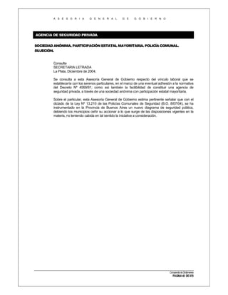A S E S O R I A

G E N E R A L

D E

G O B I E R N O

AGENCIA DE SEGURIDAD PRIVADA
SOCIEDAD ANÓNIMA. PARTICIPACIÓN ESTATAL MAYORITARIA. POLICÍA COMUNAL.
SUJECIÓN.

Consulta
SECRETARIA LETRADA
La Plata, Diciembre de 2004.
Se consulta a esta Asesoría General de Gobierno respecto del vínculo laboral que se
establecería con los serenos particulares, en el marco de una eventual adhesión a la normativa
del Decreto Nº 4069/91; como así también la factibilidad de constituir una agencia de
seguridad privada, a través de una sociedad anónima con participación estatal mayoritaria.
Sobre el particular, esta Asesoría General de Gobierno estima pertinente señalar que con el
dictado de la Ley Nº 13.210 de las Policías Comunales de Seguridad (B.O. 8/07/04), se ha
instrumentado en la Provincia de Buenos Aires un nuevo diagrama de seguridad pública,
debiendo los municipios ceñir su accionar a lo que surge de las disposiciones vigentes en la
materia, no teniendo cabida en tal sentido la iniciativa a consideración.

Compendio de Dictámenes

PÁGINA 40 DE 670

 