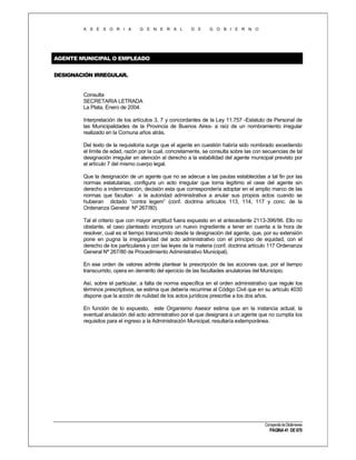 A S E S O R I A

G E N E R A L

D E

G O B I E R N O

AGENTE MUNICIPAL O EMPLEADO
DESIGNACIÓN IRREGULAR.

Consulta
SECRETARIA LETRADA
La Plata, Enero de 2004.
Interpretación de los artículos 3, 7 y concordantes de la Ley 11.757 -Estatuto de Personal de
las Municipalidades de la Provincia de Buenos Aires- a raíz de un nombramiento irregular
realizado en la Comuna años atrás.
Del texto de la requisitoria surge que el agente en cuestión habría sido nombrado excediendo
el límite de edad, razón por la cual, concretamente, se consulta sobre las con secuencias de tal
designación irregular en atención al derecho a la estabilidad del agente municipal previsto por
el artículo 7 del mismo cuerpo legal.
Que la designación de un agente que no se adecue a las pautas establecidas a tal fin por las
normas estatutarias, configura un acto irregular que torna legítimo el cese del agente sin
derecho a indemnización, decisión esta que correspondería adoptar en el amplio marco de las
normas que facultan a la autoridad administrativa a anular sus propios actos cuando se
hubieran dictado “contra legem” (conf. doctrina artículos 113, 114, 117 y conc. de la
Ordenanza General Nº 267/80).
Tal el criterio que con mayor amplitud fuera expuesto en el antecedente 2113-396/96. Ello no
obstante, el caso planteado incorpora un nuevo ingrediente a tener en cuenta a la hora de
resolver, cual es el tiempo transcurrido desde la designación del agente, que, por su extensión
pone en pugna la irregularidad del acto administrativo con el principio de equidad, con el
derecho de los particulares y con las leyes de la materia (conf. doctrina artículo 117 Ordenanza
General Nº 267/80 de Procedimiento Administrativo Municipal).
En ese orden de valores admite plantear la prescripción de las acciones que, por el tiempo
transcurrido, opera en demérito del ejercicio de las facultades anulatorias del Municipio.
Así, sobre el particular, a falta de norma específica en el orden administrativo que regule los
términos prescriptivos, se estima que debería recurrirse al Código Civil que en su artículo 4030
dispone que la acción de nulidad de los actos jurídicos prescribe a los dos años.
En función de lo expuesto, este Organismo Asesor estima que en la instancia actual, la
eventual anulación del acto administrativo por el que designara a un agente que no cumplía los
requisitos para el ingreso a la Administración Municipal, resultaría extemporánea.

Compendio de Dictámenes

PÁGINA 41 DE 670

 