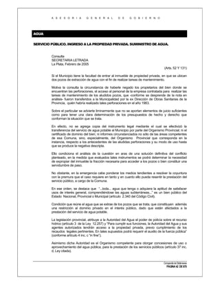 A S E S O R I A

G E N E R A L

D E

G O B I E R N O

AGUA
SERVICIO PÚBLICO. INGRESO A LA PROPIEDAD PRIVADA. SUMINISTRO DE AGUA.

Consulta
SECRETARIA LETRADA
La Plata, Febrero de 2005
(Arts. 52 Y 131)
Si el Municipio tiene la facultad de entrar al inmueble de propiedad privada, en que se ubican
dos pozos de extracción de agua con el fin de realizar tareas de mantenimiento.
Motiva la consulta la circunstancia de haberle negado los propietarios del bien donde se
encuentran las perforaciones, el acceso al personal de la empresa contratada para realizar las
tareas de mantenimiento de los aludidos pozos, que -conforme se desprende de la nota en
análisis- fueron transferidos a la Municipalidad por la ex Dirección de Obras Sanitarias de la
Provincia, quién habría realizado tales perforaciones en el año 1983.
Sobre el particular se advierte liminarmente que no se aportan elementos de juicio suficientes
como para tener una clara determinación de los presupuestos de hecho y derecho que
conforman la situación que se trata.
En efecto, no se agrega copia del instrumento legal mediante el cual se efectivizó la
transferencia del servicio de agua potable al Municipio por parte del Organismo Provincial; ni el
certificado de dominio del bien; ni informes circunstanciados no sólo de las áreas competentes
de esa Comuna, sino, especialmente, del Organismo Provincial que corresponda en la
instancia, respecto a los antecedentes de las aludidas perforaciones y su modo de uso hasta
que se produce la negativa descripta.
Ello condiciona el análisis de la cuestión en aras de una solución definitiva del conflicto
planteado, en la medida que evaluados tales instrumentos se podrá determinar la necesidad
de expropiar del inmueble la fracción necesaria para acceder a los pozos o bien constituir una
servidumbre de paso.
No obstante, en la emergencia cabe ponderar los medios tendientes a resolver la coyuntura
con la premura que el caso requiere en tanto y en cuanto ello pueda resentir la prestación del
servicio público, a cargo de la Comuna.
En ese orden, se destaca que “...toda... agua que tenga o adquiera la aptitud de satisfacer
usos de interés general, comprendiéndose las aguas subterráneas...” es un bien público del
Estado Nacional, Provincial o Municipal (artículo 2.340 del Código Civil).
Condición que reúne el agua que se extrae de los pozos que se trata, que constituyen además
una restricción al dominio privado en el interés público, dado que están afectados a la
prestación del servicio de agua potable.
La legislación provincial, atribuye a la Autoridad del Agua el poder de policía sobre el recurso
hídrico (artículo 3 de la Ley 12.257) y “Para cumplir sus funciones, la Autoridad del Agua y sus
agentes autorizados tendrán acceso a la propiedad privada, previo cumplimiento de los
recaudos legales pertinentes. En tales supuestos podrá requerir el auxilio de la fuerza pública”
(conforme artículo 4 inc. c “in fine”).
Asimismo dicha Autoridad es el Organismo competente para otorgar concesiones de uso o
aprovechamiento del agua pública, para la prestación de los servicios públicos (artículo 37 inc.
d, Ley citada).

Compendio de Dictámenes

PÁGINA 42 DE 670

 