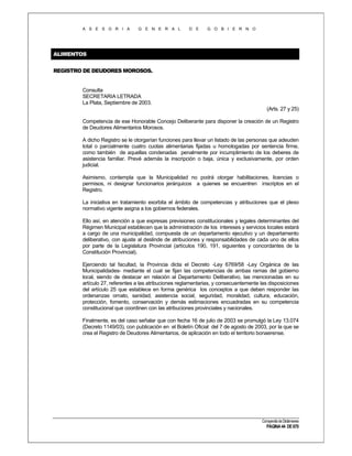 A S E S O R I A

G E N E R A L

D E

G O B I E R N O

ALIMENTOS
REGISTRO DE DEUDORES MOROSOS.

Consulta
SECRETARIA LETRADA
La Plata, Septiembre de 2003.
(Arts. 27 y 25)
Competencia de ese Honorable Concejo Deliberante para disponer la creación de un Registro
de Deudores Alimentarios Morosos.
A dicho Registro se le otorgarían funciones para llevar un listado de las personas que adeuden
total o parcialmente cuatro cuotas alimentarias fijadas u homologadas por sentencia firme,
como también de aquellas condenadas penalmente por incumplimiento de los deberes de
asistencia familiar. Prevé además la inscripción o baja, única y exclusivamente, por orden
judicial.
Asimismo, contempla que la Municipalidad no podrá otorgar habilitaciones, licencias o
permisos, ni designar funcionarios jerárquicos a quienes se encuentren inscriptos en el
Registro.
La iniciativa en tratamiento exorbita el ámbito de competencias y atribuciones que el plexo
normativo vigente asigna a los gobiernos federales.
Ello así, en atención a que expresas previsiones constitucionales y legales determinantes del
Régimen Municipal establecen que la administración de los intereses y servicios locales estará
a cargo de una municipalidad, compuesta de un departamento ejecutivo y un departamento
deliberativo, con ajuste al deslinde de atribuciones y responsabilidades de cada uno de ellos
por parte de la Legislatura Provincial (artículos 190, 191, siguientes y concordantes de la
Constitución Provincial).
Ejerciendo tal facultad, la Provincia dicta el Decreto -Ley 6769/58 -Ley Orgánica de las
Municipalidades- mediante el cual se fijan las competencias de ambas ramas del gobierno
local, siendo de destacar en relación al Departamento Deliberativo, las mencionadas en su
artículo 27, referentes a las atribuciones reglamentarias, y consecuentemente las disposiciones
del artículo 25 que establece en forma genérica los conceptos a que deben responder las
ordenanzas ornato, sanidad, asistencia social, seguridad, moralidad, cultura, educación,
protección, fomento, conservación y demás estimaciones encuadradas en su competencia
constitucional que coordinen con las atribuciones provinciales y nacionales.
Finalmente, es del caso señalar que con fecha 16 de julio de 2003 se promulgó la Ley 13.074
(Decreto 1149/03), con publicación en el Boletín Oficial del 7 de agosto de 2003, por la que se
crea el Registro de Deudores Alimentarios, de aplicación en todo el territorio bonaerense.

Compendio de Dictámenes

PÁGINA 44 DE 670

 