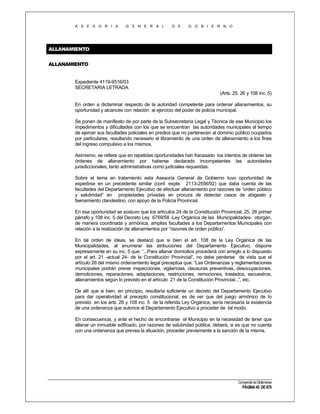 A S E S O R I A

G E N E R A L

D E

G O B I E R N O

ALLANAMIENTO
ALLANAMIENTO

Expediente 4119-9516/03
SECRETARIA LETRADA
(Arts. 25, 26 y 108 inc. 5)
En orden a dictaminar respecto de la autoridad competente para ordenar allanamientos, su
oportunidad y alcances con relación al ejercicio del poder de policía municipal.
Se ponen de manifiesto de por parte de la Subsecretaría Legal y Técnica de ese Municipio los
impedimentos y dificultades con los que se encuentran las autoridades municipales al tiempo
de ejercer sus facultades policiales en predios que no pertenecen al dominio público ocupados
por particulares, resultando necesario el libramiento de una orden de allanamiento a los fines
del ingreso compulsivo a los mismos.
Asimismo, se refiere que en repetidas oportunidades han fracasado los intentos de obtener las
órdenes de allanamiento por haberse declarado incompetentes las autoridades
jurisdiccionales, tanto administrativas como judiciales requeridas.
Sobre el tema en tratamiento esta Asesoría General de Gobierno tuvo oportunidad de
expedirse en un precedente similar (conf. expte. 2113-2556/92) que daba cuenta de las
facultades del Departamento Ejecutivo de efectuar allanamiento por razones de “orden público
y salubridad” en propiedades privadas en procura de detectar casos de abigeato y
faenamiento clandestino, con apoyo de la Policía Provincial.
En esa oportunidad se sostuvo que los artículos 24 de la Constitución Provincial, 25, 26 primer
párrafo y 108 inc. 5 del Decreto Ley 6769/58 -Ley Orgánica de las Municipalidades- otorgan,
de manera coordinada y armónica, amplias facultades a los Departamentos Municipales con
relación a la realización de allanamientos por “razones de orden público”.
En tal orden de ideas, se destacó que si bien el art. 108 de la Ley Orgánica de las
Municipalidades, al enumerar las atribuciones del Departamento Ejecutivo, dispone
expresamente en su inc. 5 que: “...Para allanar domicilios procederá con arreglo a lo dispuesto
por el art. 21 -actual 24- de la Constitución Provincial”, no debe perderse de vista que el
artículo 26 del mismo ordenamiento legal preceptúa que: “Las Ordenanzas y reglamentaciones
municipales podrán prever inspecciones, vigilancias, clausuras preventivas, desocupaciones,
demoliciones, reparaciones, adaptaciones, restricciones, remociones, traslados, secuestros,
allanamientos según lo previsto en el artículo 21 de la Constitución Provincial...”, etc.
De allí que si bien, en principio, resultaría suficiente un decreto del Departamento Ejecutivo
para dar operatividad al precepto constitucional, es de ver que del juego armónico de lo
previsto en los arts. 26 y 108 inc. 5 de la referida Ley Orgánica, sería necesaria la existencia
de una ordenanza que autorice al Departamento Ejecutivo a proceder de tal modo.
En consecuencia, y ante el hecho de encontrarse el Municipio en la necesidad de tener que
allanar un inmueble edificado, por razones de salubridad pública, deberá, si es que no cuenta
con una ordenanza que prevea la situación, proceder previamente a la sanción de la misma.

Compendio de Dictámenes

PÁGINA 45 DE 670

 