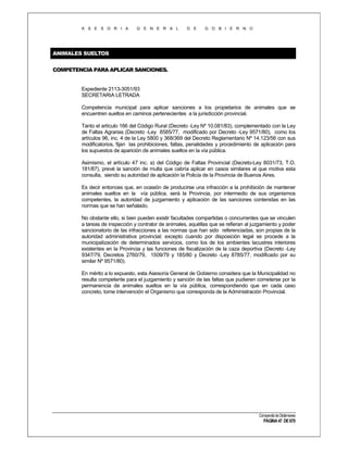 A S E S O R I A

G E N E R A L

D E

G O B I E R N O

ANIMALES SUELTOS
COMPETENCIA PARA APLICAR SANCIONES.

Expediente 2113-3051/93
SECRETARIA LETRADA
Competencia municipal para aplicar sanciones a los propietarios de animales que se
encuentren sueltos en caminos pertenecientes a la jurisdicción provincial.
Tanto el artículo 166 del Código Rural (Decreto -Ley Nº 10.081/83), complementado con la Ley
de Faltas Agrarias (Decreto -Ley 8585/77, modificado por Decreto -Ley 9571/80), como los
artículos 96, inc. 4 de la Ley 5800 y 368/369 del Decreto Reglamentario Nº 14.123/56 con sus
modificatorios, fijan las prohibiciones, faltas, penalidades y procedimiento de aplicación para
los supuestos de aparición de animales sueltos en la vía pública.
Asimismo, el artículo 47 inc. a) del Código de Faltas Provincial (Decreto-Ley 8031/73, T.O.
181/87), prevé la sanción de multa que cabría aplicar en casos similares al que motiva esta
consulta, siendo su autoridad de aplicación la Policía de la Provincia de Buenos Aires.
Es decir entonces que, en ocasión de producirse una infracción a la prohibición de mantener
animales sueltos en la vía pública, será la Provincia, por intermedio de sus organismos
competentes, la autoridad de juzgamiento y aplicación de las sanciones contenidas en las
normas que se han señalado.
No obstante ello, si bien pueden existir facultades compartidas o concurrentes que se vinculen
a tareas de inspección y contralor de animales, aquéllas que se refieran al juzgamiento y poder
sancionatorio de las infracciones a las normas que han sido referenciadas, son propias de la
autoridad administrativa provincial; excepto cuando por disposición legal se procede a la
municipalización de determinados servicios, como los de los ambientes lacustres interiores
existentes en la Provincia y las funciones de fiscalización de la caza deportiva (Decreto -Ley
9347/79, Decretos 2760/79, 1509/79 y 185/80 y Decreto -Ley 8785/77, modificado por su
similar Nº 9571/80).
En mérito a lo expuesto, esta Asesoría General de Gobierno considera que la Municipalidad no
resulta competente para el juzgamiento y sanción de las faltas que pudieren cometerse por la
permanencia de animales sueltos en la vía pública, correspondiendo que en cada caso
concreto, tome intervención el Organismo que corresponda de la Administración Provincial.

Compendio de Dictámenes

PÁGINA 47 DE 670

 