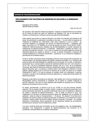 A S E S O R I A

G E N E R A L

D E

G O B I E R N O

ANTENA DE TELECOMUNICACIÓN
EMPLAZAMIENTO POR TELEFÓNICA DE ARGENTINA EN VIOLACIÓN A LA ORDENANZA
MUNICIPAL.
Expediente 4072-103/05
SECRETARIA LETRADA
(Arts. 25, 26 y 27)
Se consulta a esta Asesoría General de Gobierno respecto al emplazamiento de una antena
de 40 metros de altura por parte de Telefónica de Argentina S.A. que se encontraría en
violación a al Ordenanza y conducta a asumir por parte de la Municipalidad.
Cabe reseñar que se labró un acta de infracción y se intimó a la empresa que acredite en 48
horas “documentación y autorización concedida si la tuviere...”, lo que motivó el responde de
Telefónica de Argentina S.A. informando, entre otras cuestiones: a) que la antena “...se
encuentra afectada a la prestación del servicio de telecomunicaciones...”, agregando más
abajo, que la Res. S.C. Nº 1690/99, en un todo de acuerdo con el art. 6 de la Ley Nº 19.798 Federal de Telecomunicaciones- establece que las Municipalidades no podrán “expropiar las
instalaciones de telecomunicaciones, ni suspender, obstaculizar o paralizar las obras o los
servicios de jurisdicción nacional...”, por lo que la cuestión se encuentra regida por normas de
naturaleza federal que regulan el servicio; y b) que, el anterior Intendente y miembros del
Concejo Deliberante, en reuniones mantenidas “...autorizaron en su momento la instalación y
permanencia de la referida antena...”.
Si bien el conflicto presentaría cierta complejidad jurídica en tanto compromete la aplicación de
normas locales y de naturaleza federal que regulan cuestiones sensibles (v. gr. el ejercicio del
poder de policía de la Municipalidad en materias que le son propias, por un lado, y lo atinente a
la prestación de un servicio público esencial de jurisdicción federal, por otro -conf. artículos 5,
75 inc. 30 y 123 de la Constitución Nacional; artículos 190, ss. y conc. de la Constitución
Provincial), esta Asesoría General de Gobierno inicialmente advierte, como aspectos jurídicosfácticos relevantes, que: 1) la antena en cuestión habría sido instalada en infracción a normas
edilicias vigentes dictadas por la Comuna en ejercicio de su poder de policía en la materia
(Ordenanza Nº 95/51); y 2) que la empresa no acreditó contar con autorización o permiso
municipal, ni tampoco, de la autoridad nacional de aplicación en materia del servicio público de
telecomunicaciones.
Respecto a esta última circunstancia en particular, cabe señalar que no solo se necesita que la
Municipalidad autorice previamente la instalación de la antena en cuestión otorgando el
permiso respectivo, sino que de modo específico ello también es requerido por la normativa
federal que la empresa invoca a su favor.
En efecto, precisamente, el artículo 6 de la Ley 19.798, en sus dos primeros párrafos,
prescribe: “No se podrán instalar ni ampliar medios ni sistemas de telecomunicaciones sin la
previa autorización pertinente. Se requerirá autorización previa para la instalación y utilización
de medios o sistemas de telecomunicaciones,...”. Por su parte, el artículo 27 reza: “Las
instalaciones de servicios de telecomunicaciones deben ser habilitadas por la autoridad de
aplicación antes de entrar en funcionamiento,...”. El artículo 39, dispone: “A los fines de la
prestación del servicio público de telecomunicaciones se destinará a uso diferencial el suelo,
subsuelo y espacio aéreo del dominio público nacional, provincial o municipal, con carácter
temporario o permanente, previa autorización de los respectivos titulares de la jurisdicción
territorial para la ubicación de las instalaciones y redes”.
A su turno, el artículo 36 de esa Ley Federal, es aún mas categórico, pues –sin ambigüedadespreceptúa: “Las instalaciones y equipos de telecomunicaciones que funcionen sin la
autorización correspondiente se consideran clandestinas”.

Compendio de Dictámenes

PÁGINA 48 DE 670

 
