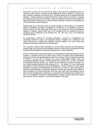 A S E S O R I A

G E N E R A L

D E

G O B I E R N O

Finalmente, el artículo 40 de la misma ley citada, armonizando las potestades locales en
materia de policía edilicia y sanitaria con las federales del servicio público en cuestión (todo
ello, conforme lo dispuesto en el artículo 75 inc. 30 último párrafo de la Constitución Nacional),
establece : “Podrán utilizarse los bienes del dominio privado nacional, provincial o municipal,
sin compensación alguna, para el tendido o apoyo de instalaciones de los servicios públicos de
telecomunicaciones, siempre que se trate de simple restricción al dominio y no perjudique el
uso o destino de los bienes afectados”.
Resta apuntar que el presunto permiso municipal otorgado en forma verbal por el Intendente
anterior y Concejales que alega la prestataria en su responde, no es atendible en cuanto no
puede admitirse que ello tenga igual efecto que el que poseen los actos administrativos
regulares y estables, habida cuenta que no se corresponde con los requisitos de forma y
motivación que se establecen en los artículos 103, 104, 108, 109 y conc. de la Ordenanza
General Nº 267/80.
En consecuencia, conforme la normativa transcripta y teniendo en consideración las
constancias obrantes en autos, este Organismo Asesor considera que la instalación de la
antena efectuada por Telefónica de Argentina resultaría ilegítima, por cuanto habría sido
realizada sin la expresa autorización de ese Municipio.
Por lo expuesto, deberá el señor Intendente, sin que ello obste el perjuicio que eventualmente
pudiere irrogar a los usuarios de las localidades vecinas, en tanto dicha circunstancia ha de ser
de estricta responsabilidad de la empresa prestataria por su actuar antijurídico.
Si bien el ordenamiento jurídico local atribuye a la Administración Pública Municipal los medios
coactivos y coercitivos para que la misma haga cumplir sus propios actos administrativos,
conforme al principio de ejecutoriedad prescripto en el artículo 110 de la Ordenanza General
Nº 267/80 y que por ello no colisiona con normas fundamentales habida cuenta que
compromete potestades propias en materia edilicia (conf. artículo 75 inc. 30 último párrafo de
la Constitución Nacional, artículo 191 -exordio- de la Constitución Provincial; artículos 110 y
conc. de la Ordenanza General 267/80; artículos 25, 26 -1er. párrafo-, 27 y conc. del Decreto
Ley 6769/58 y modif. -Orgánica de las Municipalidades-), máxime cuando en el caso estaría
acreditada la existencia y clandestinidad de la obra por no contar con las autorizaciones y
permisos correspondientes, la demolición sugerida por el Municipio encuentra como valladar o
límite el ingreso a un domicilio particular, por lo que, salvo que el acto administrativo que se
dicte se funde acabadamente en afectación de reglamentos de salubridad (conf. artículo 24 “in
fine” de la Constitución Provincial), ineludiblemente se exigiría la previa intervención judicial
(conf. artículo 18 C.N.; artículos 17 y 24 de la Constitución Provincial).

Compendio de Dictámenes

PÁGINA 49 DE 670

 