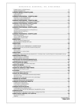 A S E S O R I A

G E N E R A L

D E

G O B I E R N O

CÓMPUTO DE LA ANTIGUEDAD .................................................................................................................................................... 112
MÉDICOS RESIDENTES ..................................................................................................................................................................... 112

CARRERA MÉDICO HOSPITALARIA ........................................................................................................... 113
CARGA HORARIA ............................................................................................................................................................................... 113
OBSTÉTRICAS...................................................................................................................................................................................... 113

CARRERA PROFESIONAL HOSPITALARIA .............................................................................................. 114
INGRESO. PLANTA PERMANENTE ................................................................................................................................................ 114
CONCURSO. OBLIGATORIEDAD.................................................................................................................................................... 114

CARRERA PROFESIONAL HOSPITALARIA .............................................................................................. 115
FACULTAD MUNICIPAL PARA CREAR SU RÉGIMEN .............................................................................................................. 115

CARRERA PROFESIONAL HOSPITALARIA ............................................................................................... 116
ADICIONAL POR TAREAS INSALUBRES...................................................................................................................................... 116
DETERMINACIÓN POR LA COMUNA ............................................................................................................................................ 116

CARRERA PROFESIONAL HOSPITALARIA ............................................................................................... 117
ADHESIÓN ........................................................................................................................................................................................... 117
AUMENTO REMUNERATIVO EN PROVINCIA ...................................................................................................................... 117
TRASLACIÓN AUTOMÁTICA .......................................................................................................................................................... 117
IMPROCEDENCIA ............................................................................................................................................................................... 117

CARRERA PROFESIONAL HOSPITALARIA ............................................................................................... 118
REMUNERACIONES ........................................................................................................................................................................... 118
FACULTADES MUNICIPALES ......................................................................................................................................................... 118
EMERGENCIA. REDUCCIÓN ............................................................................................................................................................ 118

CEMENTERIO ................................................................................................................................................... 119
RETIRO DE RESTOS MORTALES .................................................................................................................................................... 119
INHUMACIÓN EN PREDIO PRIVADO ............................................................................................................................................ 119

CEMENTERIO ................................................................................................................................................... 120
SEPULTURAS ....................................................................................................................................................................................... 120
CONCESIÓN DE USO: TEMPORARIA Y A PERPETUIDAD........................................................................................................ 120
OBLIGACIONES DEL MUNICIPIO. RESPONSABILIDAD .......................................................................................................... 120

CEMENTERIO ................................................................................................................................................... 122
SEPULCROS ........................................................................................................................................................................................ 122
NATURALEZA Y CARACTERES ..................................................................................................................................................... 122

CEMENTERIO ................................................................................................................................................... 124
COMISIÓN. CREACIÓN POR DELIBERANTE. CONTROL DEL GASTO PÚBLICO. INGENIERÍA LEGAL ..... 124

CEMENTERIO PRIVADO................................................................................................................................. 125
RESTRICCIONES AL DOMINIO........................................................................................................................................................ 125
MARCO JURÍDICO APLICABLE....................................................................................................................................................... 125

CERTIFICADO DE DEUDAS MUNICIPALES................................................................................................ 126
ESCRIBANOS. EFECTOS. RESPONSABILIDADES ...................................................................................................................... 126

CERTIFICADOS DE OBRA ............................................................................................................................. 127
PAGO IMPUTACIÓN. RÉGIMEN APLICABLE .............................................................................................................................. 127

CESION DE BIENES ........................................................................................................................................ 128
MAYORÍA PARA APROBACIÓN ................................................................................................................................................ 128

CESIÓN DE CRÉDITOS TRIBUTARIOS........................................................................................................ 129
PROYECTO DE ORDENANZA ..................................................................................................................................................... 129

CLAUSURA ....................................................................................................................................................... 130
ESTABLECIMIENTOS AVÍCOLAS ............................................................................................................................................. 130

CÓDIGO DE DESCUENTOS ........................................................................................................................... 131
NATURALEZA Y EXTENSIÓN DE REMUNERACIONES .......................................................................................................... 131
DECRETO 754/00 .................................................................................................................................................................................. 131
CREACIÓN DE UN RÉGIMEN LOCAL EN LA MATERIA............................................................................................................ 131

COMISIÓN DE VECINOS................................................................................................................................. 132
RESPONSABILIDAD DE LOS MIEMBROS..................................................................................................................................... 132

COMISIÓN INTERDEPARTAMENTAL .......................................................................................................... 133
COMPETENCIA MUNICIPAL............................................................................................................................................................ 133
FUNCIONES Y ATRIBUCIONES ....................................................................................................................................................... 133
CARÁCTER VINCULANTE ............................................................................................................................................................... 133

COMISIÓN INVESTIGADORA ........................................................................................................................ 134
CUMPLIMIENTO DE ORDENANZAS. ............................................................................................................................................. 134
CREACIÓN POR CONCEJO DELIBERANTE. INGERENCIA LEGAL ........................................................................................ 134

COMPENSACIÓN ............................................................................................................................................. 135
DEUDA FISCAL. RÉGIMEN APLICABLE. CONSOLIDACIÓN ........................................................................................ 135

COMPETENCIA TRIBUNAL DE CUENTAS .................................................................................................. 136
MANEJO DE FONDOS......................................................................................................................................................................... 136
LÍMITES ................................................................................................................................................................................................. 136
Compendio de Dictámenes

PÁGINA 5 DE 670

 