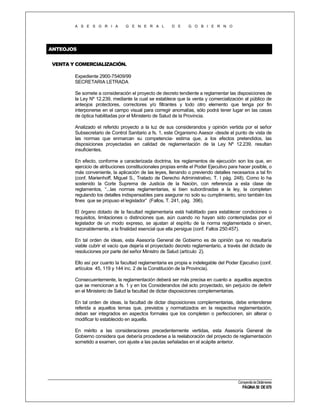 A S E S O R I A

G E N E R A L

D E

G O B I E R N O

ANTEOJOS
VENTA Y COMERCIALIZACIÓN.
Expediente 2900-75409/99
SECRETARIA LETRADA
Se somete a consideración el proyecto de decreto tendiente a reglamentar las disposiciones de
la Ley Nº 12.239, mediante la cual se establece que la venta y comercialización al público de
anteojos protectores, correctores y/o filtrantes y todo otro elemento que tenga por fin
interponerse en el campo visual para corregir anomalías, sólo podrá tener lugar en las casas
de óptica habilitadas por el Ministerio de Salud de la Provincia.
Analizado el referido proyecto a la luz de sus considerandos y opinión vertida por el señor
Subsecretario de Control Sanitario a fs. 1, este Organismo Asesor -desde el punto de vista de
las normas que enmarcan su competencia- estima que, a los efectos pretendidos, las
disposiciones proyectadas en calidad de reglamentación de la Ley Nº 12.239, resultan
insuficientes.
En efecto, conforme a caracterizada doctrina, los reglamentos de ejecución son los que, en
ejercicio de atribuciones constitucionales propias emite el Poder Ejecutivo para hacer posible, o
más conveniente, la aplicación de las leyes, llenando o previendo detalles necesarios a tal fin
(conf. Marienhoff, Miguel S., Tratado de Derecho Administrativo, T. I pág. 248). Como lo ha
sostenido la Corte Suprema de Justicia de la Nación, con referencia a esta clase de
reglamentos, “...las normas reglamentarias, si bien subordinadas a la ley, la completan
regulando los detalles indispensables para asegurar no solo su cumplimiento, sino también los
fines que se propuso el legislador” (Fallos, T. 241, pág. 396).
El órgano dotado de la facultad reglamentaria está habilitado para establecer condiciones o
requisitos, limitaciones o distinciones que, aún cuando no hayan sido contempladas por el
legislador de un modo expreso, se ajustan al espíritu de la norma reglamentada o sirven,
razonablemente, a la finalidad esencial que ella persigue (conf. Fallos 250:457).
En tal orden de ideas, esta Asesoría General de Gobierno es de opinión que no resultaría
viable cubrir el vacío que dejaría el proyectado decreto reglamentario, a través del dictado de
resoluciones por parte del señor Ministro de Salud (artículo 2).
Ello así por cuanto la facultad reglamentaria es propia e indelegable del Poder Ejecutivo (conf.
artículos 45, 119 y 144 inc. 2 de la Constitución de la Provincia).
Consecuentemente, la reglamentación deberá ser más precisa en cuanto a aquellos aspectos
que se mencionan a fs. 1 y en los Considerandos del acto proyectado, sin perjuicio de deferir
en el Ministerio de Salud la facultad de dictar disposiciones complementarias.
En tal orden de ideas, la facultad de dictar disposiciones complementarias, debe entenderse
referida a aquellos temas que, previstos y normatizados en la respectiva reglamentación,
deban ser integrados en aspectos formales que los completen o perfeccionen, sin alterar o
modificar lo establecido en aquella.
En mérito a las consideraciones precedentemente vertidas, esta Asesoría General de
Gobierno considera que debería procederse a la reelaboración del proyecto de reglamentación
sometido a examen, con ajuste a las pautas señaladas en el acápite anterior.

Compendio de Dictámenes

PÁGINA 50 DE 670

 