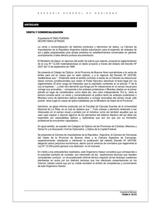 A S E S O R I A

G E N E R A L

D E

G O B I E R N O

ANTEOJOS
VENTA Y COMERCIALIZACIÓN
Expediente N°2900-75409/99
SECRETARIA LETRADA
La venta y comercialización de distintos productos y elementos de óptica. La Cámara de
Importadores de la República Argentina solicita autorización para el expendio de anteojos de
sol y gafas pregraduadas para simple presbicia en establecimientos comerciales en general,
acompañando a tales efectos profusa documentación.
El Ministerio de Salud, en ejercicio del poder de policía que ostenta, proyecta la reglamentación
de la Ley Nº 12.239 materializándose el citado proyecto a través del dictado del Decreto Nº
2437 del 13 de septiembre de 1999.
Se presenta el Colegio de Ópticos de la Provincia de Buenos Aires oponiéndose a la venta de
lentes para sol en casas que no sean ópticas, y a la vigencia del Decreto Nº 2437/99,
resaltándose que “...Pretender darle el sentido contrario a través de un Decreto es desconocer
claras normas constitucionales que vedan al Poder Ejecutivo desvirtuar el texto legal por vía
reglamentaria. El error surge de interpretar que la expresión contenida en el artículo 1º de la
Ley al expresar: ‘...y todo otro elemento que tenga por fin interponerse en el campo visual para
corregir sus anomalías...’ comprende a los anteojos protectores o filtrantes citados en el primer
párrafo en lugar de considerarlos, como debe ser, otro rubro independiente. Por lo tanto la
lectura correcta sería: La venta y comercialización al público tanto de anteojos protectores o
filtrantes como de elementos ópticos destinados a corregir anomalías del campo visual, sólo
podrán tener lugar en casas de óptica habilitadas por el Ministerio de Salud de la Provincia”.
Asimismo, se glosa informe producido por la Facultad de Ciencias Exactas de la Universidad
Nacional de La Plata, en el cual se destaca que “...Todo anteojo y elemento destinado a ser
interpuesto en el campo visual y portado por el individuo como así también aquellos que se
usen para reparar o reponer algunos de los elementos del sistema dióptrico del ojo debe ser
expendido por especialistas ópticos u optómetras que son los que por su formación
profesional se encuentran capacitados...”.
En igual sentido, se expiden los Colegios de Ópticos de las Provincias de Córdoba, Misiones y
Santa Fe y la Asociación Civil de Optometría y Óptica de la Capital Federal.
Se presentan la Cámara de Importadores de la Republica Argentina, la Cámara de Farmacias
del Oeste de la Provincia de Buenos Aires y la Cámara Argentina de Farmacias,
respectivamente, solicitando e intimando la publicación del referido Decreto Nº 2437/99,
alegando serios perjuicios económicos, atento que la carencia de normativa que reglamente la
Ley Nº 12.239 podría generar una distorsión en el mercado.
En mérito a los antecedentes reseñados, este Organismo Asesor considera que corresponde a
la autoridad sanitaria de contralor -por intermedio de las reparticiones técnicas que resulten
competentes- producir un circunstanciado informe técnico respecto de las diversas cuestiones
planteadas en autos por los distintos sectores que han efectuado presentaciones en los
mismos, habida cuenta que por su índole exorbitan el ámbito de competencia y conocimiento
de este Organismo Asesor.

Compendio de Dictámenes

PÁGINA 51 DE 670

 