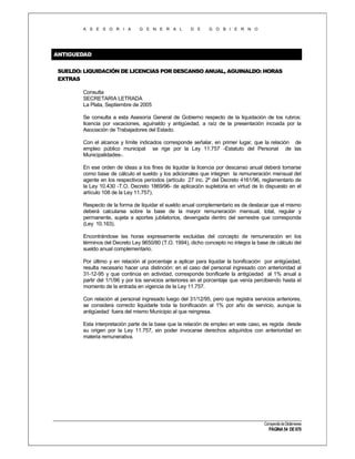 A S E S O R I A

G E N E R A L

D E

G O B I E R N O

ANTIGUEDAD
SUELDO: LIQUIDACIÓN DE LICENCIAS POR DESCANSO ANUAL, AGUINALDO: HORAS
EXTRAS
Consulta
SECRETARIA LETRADA
La Plata, Septiembre de 2005
Se consulta a esta Asesoría General de Gobierno respecto de la liquidación de los rubros:
licencia por vacaciones, aguinaldo y antigüedad, a raíz de la presentación incoada por la
Asociación de Trabajadores del Estado.
Con el alcance y límite indicados corresponde señalar, en primer lugar, que la relación de
empleo público municipal se rige por la Ley 11.757 -Estatuto del Personal de las
Municipalidades-.
En ese orden de ideas a los fines de liquidar la licencia por descanso anual deberá tomarse
como base de cálculo el sueldo y los adicionales que integren la remuneración mensual del
agente en los respectivos períodos (artículo 27 inc. 2º del Decreto 4161/96, reglamentario de
la Ley 10.430 -T.O. Decreto 1869/96- de aplicación supletoria en virtud de lo dispuesto en el
artículo 108 de la Ley 11.757).
Respecto de la forma de liquidar el sueldo anual complementario es de destacar que el mismo
deberá calcularse sobre la base de la mayor remuneración mensual, total, regular y
permanente, sujeta a aportes jubilatorios, devengada dentro del semestre que corresponda
(Ley 10.163).
Encontrándose las horas expresamente excluidas del concepto de remuneración en los
términos del Decreto Ley 9650/80 (T.O. 1994), dicho concepto no integra la base de cálculo del
sueldo anual complementario.
Por último y en relación al porcentaje a aplicar para liquidar la bonificación por antigüedad,
resulta necesario hacer una distinción: en el caso del personal ingresado con anterioridad al
31-12-95 y que continúa en actividad, corresponde bonificarle la antigüedad al 1% anual a
partir del 1/1/96 y por los servicios anteriores en el porcentaje que venía percibiendo hasta el
momento de la entrada en vigencia de la Ley 11.757.
Con relación al personal ingresado luego del 31/12/95, pero que registra servicios anteriores,
se considera correcto liquidarle toda la bonificación al 1% por año de servicio, aunque la
antigüedad fuera del mismo Municipio al que reingresa.
Esta interpretación parte de la base que la relación de empleo en este caso, es regida desde
su origen por la Ley 11.757, sin poder invocarse derechos adquiridos con anterioridad en
materia remunerativa.

Compendio de Dictámenes

PÁGINA 54 DE 670

 