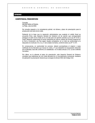 A S E S O R I A

G E N E R A L

D E

G O B I E R N O

APREMIO
COMPETENCIA. PRESCRIPCIÓN
Consulta
SECRETARIA LETRADA
La Plata, Julio de 2004.
Se consulta respecto a la competencia judicial, vía idónea y plazo de prescripción para la
prosecución del cobro de la multa.
Partiendo de la base que la resolución administrativa que sustenta el crédito fiscal se
encuentra firme, esta Asesoría General de Gobierno es de opinión que corresponderá
perseguir el cobro de la multa por la vía del juicio de apremio previsto en la Ley Nº 9.122 y
modif. debiendo sustanciarse la acción pertinente por ante la Justicia de Primera Instancia en
lo Civil y Comercial o de Paz según resulte competente, en un todo de conformidad a lo
dispuesto en el artículo 2 inc. b) y 3 de la citada normativa, conforme texto Ley Nº 13.101.
En consecuencia, en oportunidad de accionar, deberá acompañarse el original o copia
certificada de los Decretos que impuso la multa y nº que desestimó la impugnación deducida
por la afectada, todo ello conforme a lo establecido en el citado artículo 2 inc. b) de la referida
normativa.
Por último, en lo atinente al plazo de prescripción, esta Asesoría General de Gobierno
considera que tratándose de una multa derivada de un incumplimiento contractual, resultaría
de aplicación la prescripción decenal que consagra el artículo 4023 del Código Civil.

Compendio de Dictámenes

PÁGINA 55 DE 670

 