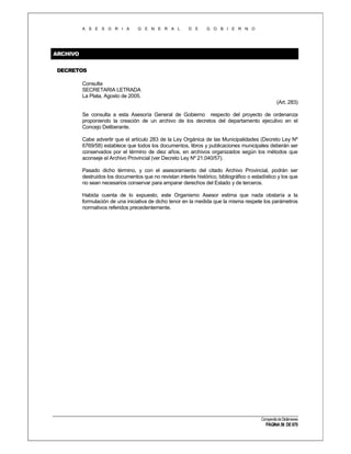 A S E S O R I A

G E N E R A L

D E

G O B I E R N O

ARCHIVO
DECRETOS
Consulta
SECRETARIA LETRADA
La Plata, Agosto de 2005.
(Art. 283)
Se consulta a esta Asesoría General de Gobierno respecto del proyecto de ordenanza
proponiendo la creación de un archivo de los decretos del departamento ejecutivo en el
Concejo Deliberante.
Cabe advertir que el artículo 283 de la Ley Orgánica de las Municipalidades (Decreto Ley Nº
6769/58) establece que todos los documentos, libros y publicaciones municipales deberán ser
conservados por el término de diez años, en archivos organizados según los métodos que
aconseje el Archivo Provincial (ver Decreto Ley Nº 21.040/57).
Pasado dicho término, y con el asesoramiento del citado Archivo Provincial, podrán ser
destruidos los documentos que no revistan interés histórico, bibliográfico o estadístico y los que
no sean necesarios conservar para amparar derechos del Estado y de terceros.
Habida cuenta de lo expuesto, este Organismo Asesor estima que nada obstaría a la
formulación de una iniciativa de dicho tenor en la medida que la misma respete los parámetros
normativos referidos precedentemente.

Compendio de Dictámenes

PÁGINA 56 DE 670

 