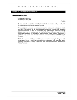 A S E S O R I A

G E N E R A L

D E

G O B I E R N O

ARCHIVO DE ACTUACIONES MUNICIPALES
NORMATIVA APLICABLE.
Expediente 2113-2876/93
SECRETARIA LETRADA
(Art. 283)
Se consulta a esta Asesoría General de Gobierno sobre la conservación, archivo y destrucción
de actuaciones correspondientes al ámbito comunal.
Al respecto propio es señalar que la materia en examen se encuentra regida por el artículo
283 de la Ley Orgánica de las Municipalidades (Decreto Ley 6769/58), que dispone la
conservación durante 10 años de documentos, libros, publicaciones municipales. Pasado
dicho término, y con el asesoramiento del Archivo Provincial (v. Decreto Ley 21.040/57)
podrán ser destruidos los documentos que no revisten interés histórico, bibliográfico o
estadístico y los que no sean necesario conservar para amparar derechos del Estado y de
Terceros.
Existiendo una norma de tales características, que específicamente regula el régimen de la
conservación, archivo y destrucción de documentos municipales, este Organismo Asesor
considera inaplicable el Decreto 3066/91 que rigen con exclusividad a la Administración
Pública Provincial.

Compendio de Dictámenes

PÁGINA 57 DE 670

 