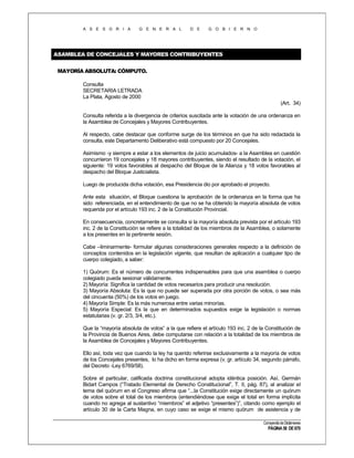 A S E S O R I A

G E N E R A L

D E

G O B I E R N O

ASAMBLEA DE CONCEJALES Y MAYORES CONTRIBUYENTES
MAYORÍA ABSOLUTA: CÓMPUTO.
Consulta
SECRETARIA LETRADA
La Plata, Agosto de 2000
(Art. 34)
Consulta referida a la divergencia de criterios suscitada ante la votación de una ordenanza en
la Asamblea de Concejales y Mayores Contribuyentes.
Al respecto, cabe destacar que conforme surge de los términos en que ha sido redactada la
consulta, este Departamento Deliberativo está compuesto por 20 Concejales.
Asimismo -y siempre a estar a los elementos de juicio acumulados- a la Asamblea en cuestión
concurrieron 19 concejales y 18 mayores contribuyentes, siendo el resultado de la votación, el
siguiente: 19 votos favorables al despacho del Bloque de la Alianza y 18 votos favorables al
despacho del Bloque Justicialista.
Luego de producida dicha votación, esa Presidencia dio por aprobado el proyecto.
Ante esta situación, el Bloque cuestiona la aprobación de la ordenanza en la forma que ha
sido referenciada, en el entendimiento de que no se ha obtenido la mayoría absoluta de votos
requerida por el artículo 193 inc. 2 de la Constitución Provincial.
En consecuencia, concretamente se consulta si la mayoría absoluta prevista por el artículo 193
inc. 2 de la Constitución se refiere a la totalidad de los miembros de la Asamblea, o solamente
a los presentes en la pertinente sesión.
Cabe –liminarmente- formular algunas consideraciones generales respecto a la definición de
conceptos contenidos en la legislación vigente, que resultan de aplicación a cualquier tipo de
cuerpo colegiado, a saber:
1) Quórum: Es el número de concurrentes indispensables para que una asamblea o cuerpo
colegiado pueda sesionar válidamente.
2) Mayoría: Significa la cantidad de votos necesarios para producir una resolución.
3) Mayoría Absoluta: Es la que no puede ser superada por otra porción de votos, o sea más
del cincuenta (50%) de los votos en juego.
4) Mayoría Simple: Es la más numerosa entre varias minorías.
5) Mayoría Especial: Es la que en determinados supuestos exige la legislación o normas
estatutarias (v. gr. 2/3, 3/4, etc.).
Que la “mayoría absoluta de votos” a la que refiere el artículo 193 inc. 2 de la Constitución de
la Provincia de Buenos Aires, debe computarse con relación a la totalidad de los miembros de
la Asamblea de Concejales y Mayores Contribuyentes.
Ello así, toda vez que cuando la ley ha querido referirse exclusivamente a la mayoría de votos
de los Concejales presentes, lo ha dicho en forma expresa (v. gr. artículo 34, segundo párrafo,
del Decreto -Ley 6769/58).
Sobre el particular, calificada doctrina constitucional adopta idéntica posición. Así, Germán
Bidart Campos (“Tratado Elemental de Derecho Constitucional”, T. II, pág. 87), al analizar el
tema del quórum en el Congreso afirma que “...la Constitución exige directamente un quórum
de votos sobre el total de los miembros (entendiéndose que exige el total en forma implícita
cuando no agrega al sustantivo “miembros” el adjetivo “presentes”)”, citando como ejemplo el
artículo 30 de la Carta Magna, en cuyo caso se exige el mismo quórum de asistencia y de
Compendio de Dictámenes

PÁGINA 58 DE 670

 